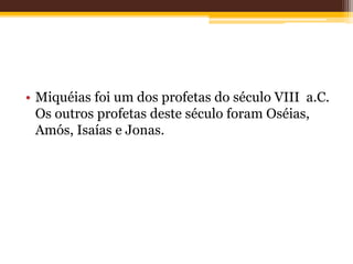 • Miquéias foi um dos profetas do século VIII a.C.
Os outros profetas deste século foram Oséias,
Amós, Isaías e Jonas.
 