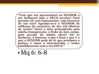 “Com que me apresentarei ao SENHOR e
me inclinarei ante o DEUS excelso? Virei
perante ele com holocaustos, com bezerros
de um ano? Agradar-se-á o SENHOR de
milhares de carneiros, de dez mil ribeiros
de azeite? Darei o meu primogênito pela
minha transgressão, o fruto do meu corpo,
pelo pecado da minha alma? Ele te
declarou, ó homem, o que é bom e que é o
que o SENHOR pede de ti: que pratiques a
justiça, e ames a misericórdia, e andes
humildemente com o teu DEUS.”
•Mq 6: 6-8
 