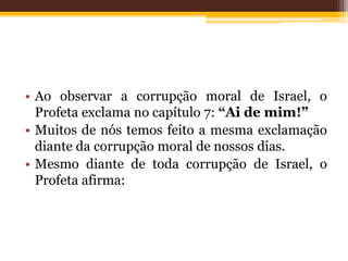 • Ao observar a corrupção moral de Israel, o
Profeta exclama no capítulo 7: “Ai de mim!”
• Muitos de nós temos feito a mesma exclamação
diante da corrupção moral de nossos dias.
• Mesmo diante de toda corrupção de Israel, o
Profeta afirma:
 