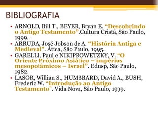 BIBLIOGRAFIA
• ARNOLD, Bill T., BEYER, Bryan E. “Descobrindo
o Antigo Testamento”.Cultura Cristã, São Paulo,
1999.
• ARRUDA, José Jobson de A. “História Antiga e
Medieval”. Ática, São Paulo, 1995.
• GARELLI, Paul e NIKIPROWETZKY, V. “O
Oriente Próximo Asiático – impérios
mesopotâmicos – Israel”. Edusp, São Paulo,
1982.
• LASOR, Willian S., HUMBBARD, David A., BUSH,
Frederic W. “Introdução ao Antigo
Testamento”. Vida Nova, São Paulo, 1999.
 