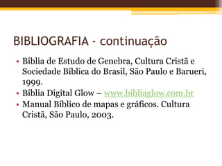 BIBLIOGRAFIA - continuação
• Bíblia de Estudo de Genebra, Cultura Cristã e
Sociedade Bíblica do Brasil, São Paulo e Barueri,
1999.
• Bíblia Digital Glow – www.bibliaglow.com.br
• Manual Bíblico de mapas e gráficos. Cultura
Cristã, São Paulo, 2003.
 