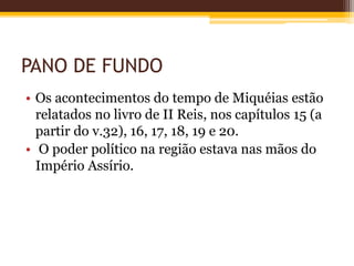PANO DE FUNDO
• Os acontecimentos do tempo de Miquéias estão
relatados no livro de II Reis, nos capítulos 15 (a
partir do v.32), 16, 17, 18, 19 e 20.
• O poder político na região estava nas mãos do
Império Assírio.
 