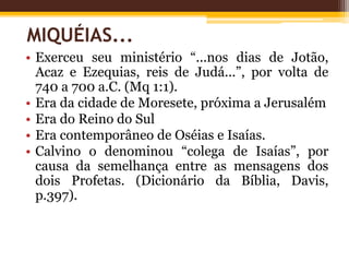 • Exerceu seu ministério “...nos dias de Jotão,
Acaz e Ezequias, reis de Judá...”, por volta de
740 a 700 a.C. (Mq 1:1).
• Era da cidade de Moresete, próxima a Jerusalém
• Era do Reino do Sul
• Era contemporâneo de Oséias e Isaías.
• Calvino o denominou “colega de Isaías”, por
causa da semelhança entre as mensagens dos
dois Profetas. (Dicionário da Bíblia, Davis,
p.397).
MIQUÉIAS...
 