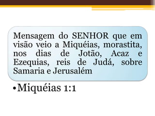 Mensagem do SENHOR que em
visão veio a Miquéias, morastita,
nos dias de Jotão, Acaz e
Ezequias, reis de Judá, sobre
Samaria e Jerusalém
•Miquéias 1:1
 