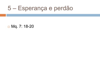 5 – Esperança e perdão
 Mq. 7: 18-20
 
