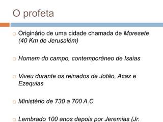 O profeta
 Originário de uma cidade chamada de Moresete
(40 Km de Jerusalém)
 Homem do campo, contemporâneo de Isaias
 Viveu durante os reinados de Jotão, Acaz e
Ezequias
 Ministério de 730 a 700 A.C
 Lembrado 100 anos depois por Jeremias (Jr.
 