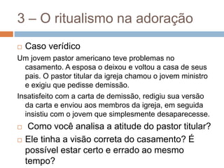 3 – O ritualismo na adoração
 Caso verídico
Um jovem pastor americano teve problemas no
casamento. A esposa o deixou e voltou a casa de seus
pais. O pastor titular da igreja chamou o jovem ministro
e exigiu que pedisse demissão.
Insatisfeito com a carta de demissão, redigiu sua versão
da carta e enviou aos membros da igreja, em seguida
insistiu com o jovem que simplesmente desaparecesse.
 Como você analisa a atitude do pastor titular?
 Ele tinha a visão correta do casamento? É
possível estar certo e errado ao mesmo
tempo?
 