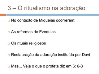 3 – O ritualismo na adoração
 No contexto de Miquéias ocorreram:
 As reformas de Ezequias
 Os rituais religiosos
 Restauração da adoração instituída por Davi
 Mas... Veja o que o profeta diz em 6: 6-8
 