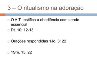 3 – O ritualismo na adoração
 O A.T. testifica a obediência com sendo
essencial
 Dt. 10: 12-13
 Orações respondidas 1Jo. 3: 22
 1Sm. 15: 22
 