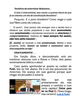 Tentativa de exterminar Bolsonaro…
A lista é interminável, sem contar a queima literal do que
já se chamou um dia de Constituição Brasileira”.
​ Pergunto: E o povo brasileiro? Como reage a tudo
isso? Bem como ele colocou:
↪ “O povo?… Esse parece não enxergar com o devido foco a
ditadura que desfila prepotente e nua. Meio acomodado,
meio anestesiado e afundando novamente no atavismo [=
comportamentos] histórico do ‘aqui sempre foi assim,
não tem jeito mesmo’...
[E, assim], vai tocando a vida amedrontado. Melhor e mais
prudente, dirão: Assistir ao futebol e comemorar com o
churrasquinho na laje”.
EXATAMENTE! …
Em função disso, o descondenado está em
tratativas obscuras com a Rússia e China, dois países
extremamente bélicos e ateus!
Caso queira aprofundar-se quanto ao caráter de
Putin, leia no link abaixo. Ele é um dos precursores do
Anticristo. Ele avança em suas guerras porque quer
chegar em Jerusalém e tomá-la.
Não que seja
primariamente ele, mas
prepara o caminho e com
certa rapidez! Deixe para
ler no final (1). (Texto longo,
mas certeiro): Lula & Putin
 