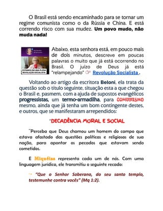 O Brasil está sendo encaminhado para se tornar um
regime comunista como o da Rússia e China. E está
correndo risco com sua mudez. Um povo mudo, não
muda nada!
Abaixo, esta senhora está, em pouco mais
de dois minutos, descreve em poucas
palavras o muito que já está ocorrendo no
Brasil. O juízo de Deus já está
“relampejando” Revolução Socialista .
Voltando ao artigo da escritora Beloni, ela trata da
questão sob o título seguinte, situação esta a que chegou
o Brasil e, pasmem, com a ajuda de supostos evangélicos
progressistas, um termo-armadilha, para comunismo
mesmo, ainda que já tenha um bom contingente destes,
e outros, que se manifestaram arrependidos:
“DECADÊNCIA MORAL E SOCIAL
“Perceba que Deus chamou um homem do campo que
estava afastado das questões políticas e religiosas de sua
nação, para apontar os pecados que estavam sendo
cometidos.
E Miquéias representa cada um de nós. Com uma
linguagem jurídica, ele transmitiu o seguinte recado:
↪ “Que o Senhor Soberano, do seu santo templo,
testemunhe contra vocês” (Mq 1:2).
 