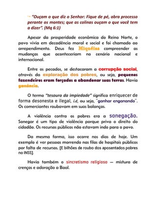 ↪ “Ouçam o que diz o Senhor: Fique de pé, abra processo
perante os montes; que as colinas ouçam o que você tem
a dizer”. (Mq 6:1)
Apesar da prosperidade econômica do Reino Norte, o
povo vivia em decadência moral e social e foi chamado ao
arrependimento. Deus fez Miquéias compreender as
mudanças que aconteceriam no cenário nacional e
internacional.
Entre os pecados, se destacaram a corrupção social,
através da exploração dos pobres, ou seja, pequenos
fazendeiros eram forçados a abandonar suas terras. Havia
ganância.
O termo “tesouro da impiedade” significa enriquecer de
forma desonesta e ilegal, i.é, ou seja, “ganhar enganando”.
Os comerciantes roubavam em suas balanças.
A violência contra os pobres era a sonegação.
Sonegar é um tipo de violência porque priva o direito do
cidadão. Os recursos públicos não estavam indo para o povo.
Da mesma forma, isso ocorre nos dias de hoje. Um
exemplo é ver pessoas morrendo nas filas de hospitais públicos
por falta de recursos. [E bilhões de roubo dos aposentados pobres
no INSS].
Havia também o sincretismo religioso — mistura de
crenças e adoração a Baal.
 