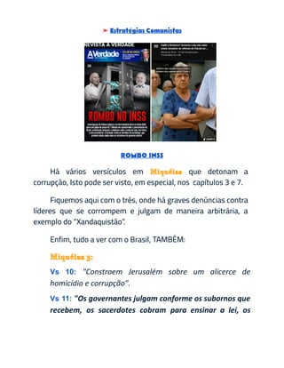 ➤ Estratégias Comunistas
​
ROMBO INSS
Há vários versículos em Miquéias que detonam a
corrupção, Isto pode ser visto, em especial, nos capítulos 3 e 7.
Fiquemos aqui com o três, onde há graves denúncias contra
líderes que se corrompem e julgam de maneira arbitrária, a
exemplo do “Xandaquistão”.
Enfim, tudo a ver com o Brasil, TAMBÉM:
Miquéias3:
Vs 10: "Constroem Jerusalém sobre um alicerce de
homicídio e corrupção".
Vs 11: "Os governantes julgam conforme os subornos que
recebem, os sacerdotes cobram para ensinar a lei, os
 