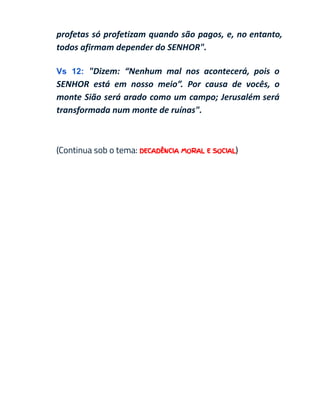 profetas só profetizam quando são pagos, e, no entanto,
todos afirmam depender do SENHOR".
Vs 12: "Dizem: “Nenhum mal nos acontecerá, pois o
SENHOR está em nosso meio”. Por causa de vocês, o
monte Sião será arado como um campo; Jerusalém será
transformada num monte de ruínas".
(Continua sob o tema: DECADÊNCIA MORAL E SOCIAL)
 