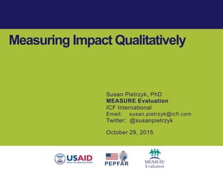 Susan Pietrzyk, PhD
MEASURE Evaluation
ICF International
Email: susan.pietrzyk@icfi.com
Twitter: @susanpietrzyk
October 29, 2015
Measuring Impact Qualitatively
 