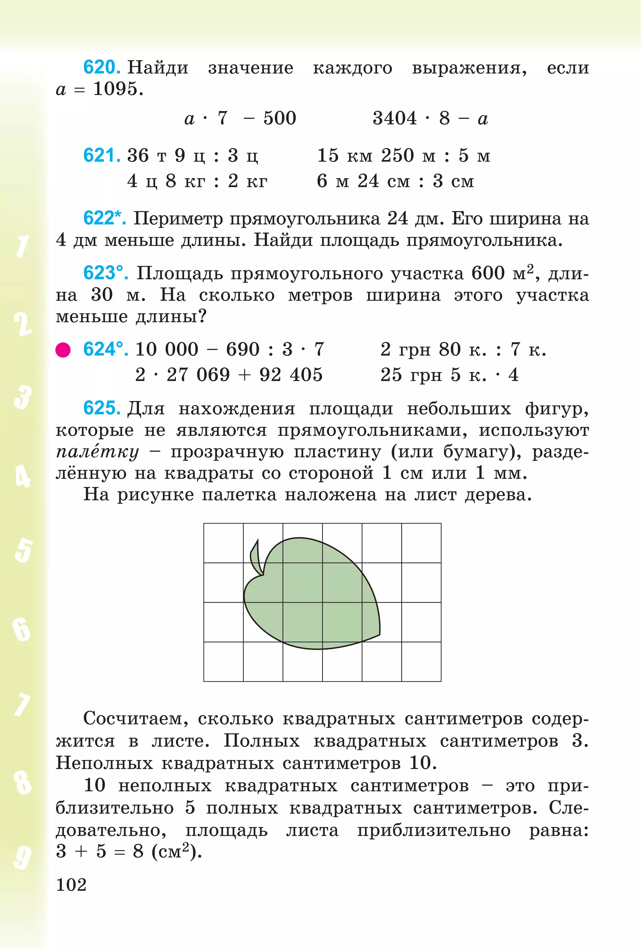 102
620. Íàéäè çíà÷åíèå êàæäîãî âûðàæåíèÿ, åñëè
a  1095.
a ∙ 7 – 500 3404 ∙ 8 – a
621. 36 ò 9 ö : 3 ö 15 êì 250 ì : 5 ì
4 ö 8 êã : 2 êã 6 ì 24 ñì : 3 ñì
622*. Ïåðèìåòð ïðÿìîóãîëüíèêà 24 äì. Åãî øèðèíà íà
4 äì ìåíüøå äëèíû. Íàéäè ïëîùàäü ïðÿìîóãîëüíèêà.
623°. Ïëîùàäü ïðÿìîóãîëüíîãî ó÷àñòêà 600 ì2, äëè-
íà 30 ì. Íà ñêîëüêî ìåòðîâ øèðèíà ýòîãî ó÷àñòêà
ìåíüøå äëèíû?
624°. 10 000 – 690 : 3 ∙ 7 2 ãðí 80 ê. : 7 ê.
2 ∙ 27 069 + 92 405 25 ãðí 5 ê. ∙ 4
625. Äëÿ íàõîæäåíèÿ ïëîùàäè íåáîëüøèõ ôèãóð,
êîòîðûå íå ÿâëÿþòñÿ ïðÿìîóãîëüíèêàìè, èñïîëüçóþò
ïàëåòêó – ïðîçðà÷íóþ ïëàñòèíó (èëè áóìàãó), ðàçäå-
ëёííóþ íà êâàäðàòû ñî ñòîðîíîé 1 ñì èëè 1 ìì.
Íà ðèñóíêå ïàëåòêà íàëîæåíà íà ëèñò äåðåâà.
Ñîñ÷èòàåì, ñêîëüêî êâàäðàòíûõ ñàíòèìåòðîâ ñîäåð-
æèòñÿ â ëèñòå. Ïîëíûõ êâàäðàòíûõ ñàíòèìåòðîâ 3.
Íåïîëíûõ êâàäðàòíûõ ñàíòèìåòðîâ 10.
10 íåïîëíûõ êâàäðàòíûõ ñàíòèìåòðîâ – ýòî ïðè-
áëèçèòåëüíî 5 ïîëíûõ êâàäðàòíûõ ñàíòèìåòðîâ. Ñëå-
äîâàòåëüíî, ïëîùàäü ëèñòà ïðèáëèçèòåëüíî ðàâíà:
3 + 5  8 (ñì2).
 