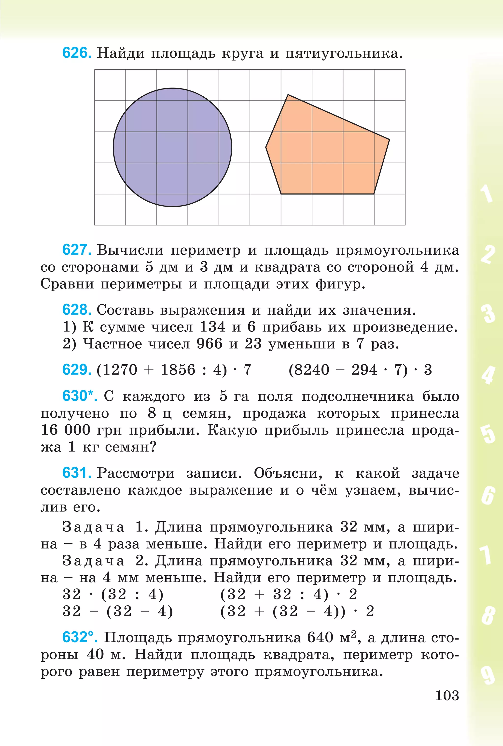 103
626. Íàéäè ïëîùàäü êðóãà è ïÿòèóãîëüíèêà.
627. Âû÷èñëè ïåðèìåòð è ïëîùàäü ïðÿìîóãîëüíèêà
ñî ñòîðîíàìè 5 äì è 3 äì è êâàäðàòà ñî ñòîðîíîé 4 äì.
Ñðàâíè ïåðèìåòðû è ïëîùàäè ýòèõ ôèãóð.
628. Ñîñòàâü âûðàæåíèÿ è íàéäè èõ çíà÷åíèÿ.
1) Ê ñóììå ÷èñåë 134 è 6 ïðèáàâü èõ ïðîèçâåäåíèå.
2) ×àñòíîå ÷èñåë 966 è 23 óìåíüøè â 7 ðàç.
629. (1270 + 1856 : 4) ∙ 7 (8240 – 294 ∙ 7) ∙ 3
630*. Ñ êàæäîãî èç 5 ãà ïîëÿ ïîäñîëíå÷íèêà áûëî
ïîëó÷åíî ïî 8 ö ñåìÿí, ïðîäàæà êîòîðûõ ïðèíåñëà
16 000 ãðí ïðèáûëè. Êàêóþ ïðèáûëü ïðèíåñëà ïðîäà-
æà 1 êã ñåìÿí?
631. Ðàññìîòðè çàïèñè. Îáúÿñíè, ê êàêîé çàäà÷å
ñîñòàâëåíî êàæäîå âûðàæåíèå è î ÷ёì óçíàåì, âû÷èñ-
ëèâ åãî.
Çàä à÷ à 1. Äëèíà ïðÿìîóãîëüíèêà 32 ìì, à øèðè-
íà – â 4 ðàçà ìåíüøå. Íàéäè åãî ïåðèìåòð è ïëîùàäü.
Ç àä à÷ à 2. Äëèíà ïðÿìîóãîëüíèêà 32 ìì, à øèðè-
íà – íà 4 ìì ìåíüøå. Íàéäè åãî ïåðèìåòð è ïëîùàäü.
32 ∙ (32 : 4) (32 + 32 : 4) ∙ 2
32 – (32 – 4) (32 + (32 – 4)) ∙ 2
632°. Ïëîùàäü ïðÿìîóãîëüíèêà 640 ì2, à äëèíà ñòî-
ðîíû 40 ì. Íàéäè ïëîùàäü êâàäðàòà, ïåðèìåòð êîòî-
ðîãî ðàâåí ïåðèìåòðó ýòîãî ïðÿìîóãîëüíèêà.
 