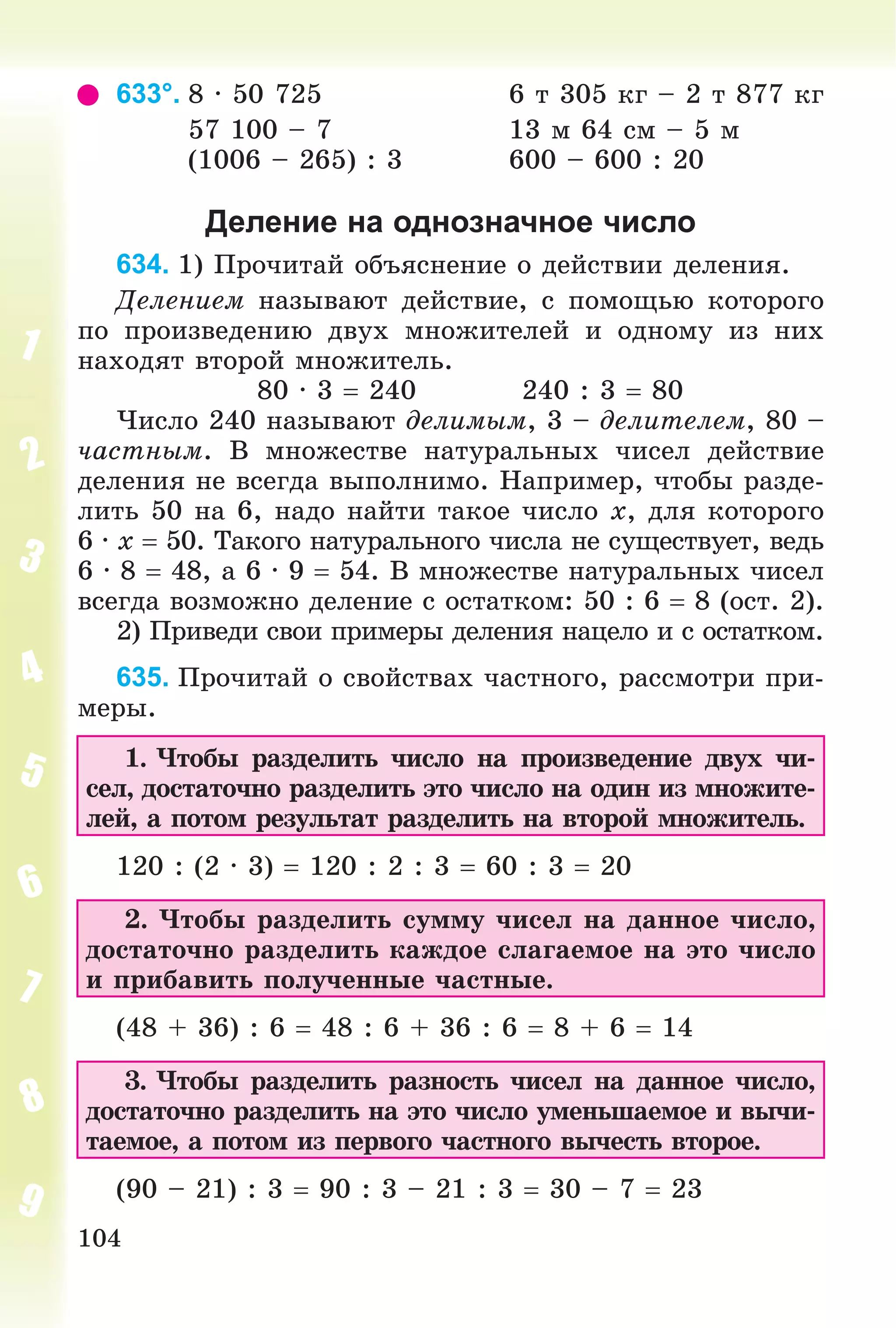 104
633°. 8 ∙ 50 725 6 ò 305 êã – 2 ò 877 êã
57 100 – 7 13 ì 64 ñì – 5 ì
(1006 – 265) : 3 600 – 600 : 20
Деление на однозначное число
634. 1) Ïðî÷èòàé îáúÿñíåíèå î äåéñòâèè äåëåíèÿ.
Äåëåíèåì íàçûâàþò äåéñòâèå, ñ ïîìîùüþ êîòîðîãî
ïî ïðîèçâåäåíèþ äâóõ ìíîæèòåëåé è îäíîìó èç íèõ
íàõîäÿò âòîðîé ìíîæèòåëü.
80 ∙ 3  240 240 : 3  80
×èñëî 240 íàçûâàþò äåëèìûì, 3 – äåëèòåëåì, 80 –
÷àñòíûì. Â ìíîæåñòâå íàòóðàëüíûõ ÷èñåë äåéñòâèå
äåëåíèÿ íå âñåãäà âûïîëíèìî. Íàïðèìåð, ÷òîáû ðàçäå-
ëèòü 50 íà 6, íàäî íàéòè òàêîå ÷èñëî x, äëÿ êîòîðîãî
6 ∙ x  50. Òàêîãî íàòóðàëüíîãî ÷èñëà íå ñóùåñòâóåò, âåäü
6 ∙ 8  48, à 6 ∙ 9  54. Â ìíîæåñòâå íàòóðàëüíûõ ÷èñåë
âñåãäà âîçìîæíî äåëåíèå ñ îñòàòêîì: 50 : 6  8 (îñò. 2).
2) Ïðèâåäè ñâîè ïðèìåðû äåëåíèÿ íàöåëî è ñ îñòàòêîì.
635. Ïðî÷èòàé î ñâîéñòâàõ ÷àñòíîãî, ðàññìîòðè ïðè-
ìåðû.
1. ×òîáû ðàçäåëèòü ÷èñëî íà ïðîèçâåäåíèå äâóõ ÷è-
ñåë, äîñòàòî÷íî ðàçäåëèòü ýòî ÷èñëî íà îäèí èç ìíîæèòå-
ëåé, à ïîòîì ðåçóëüòàò ðàçäåëèòü íà âòîðîé ìíîæèòåëü.
120 : (2 · 3)  120 : 2 : 3  60 : 3  20
2. ×òîáû ðàçäåëèòü ñóììó ÷èñåë íà äàííîå ÷èñëî,
äîñòàòî÷íî ðàçäåëèòü êàæäîå ñëàãàåìîå íà ýòî ÷èñëî
è ïðèáàâèòü ïîëó÷åííûå ÷àñòíûå.
(48 + 36) : 6  48 : 6 + 36 : 6  8 + 6  14
3. ×òîáû ðàçäåëèòü ðàçíîñòü ÷èñåë íà äàííîå ÷èñëî,
äîñòàòî÷íî ðàçäåëèòü íà ýòî ÷èñëî óìåíüøàåìîå è âû÷è-
òàåìîå, à ïîòîì èç ïåðâîãî ÷àñòíîãî âû÷åñòü âòîðîå.
(90 – 21) : 3  90 : 3 – 21 : 3  30 – 7  23
 