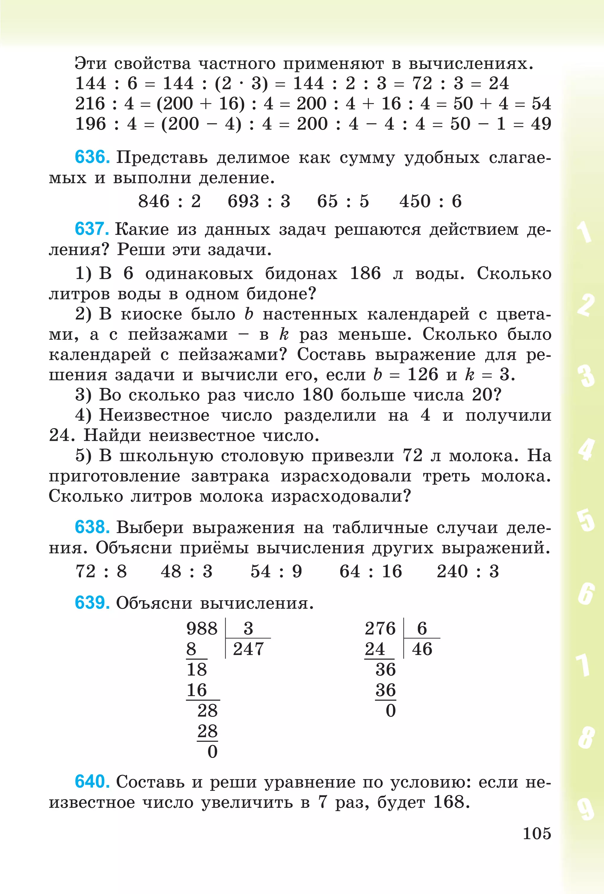 105
Ýòè ñâîéñòâà ÷àñòíîãî ïðèìåíÿþò â âû÷èñëåíèÿõ.
144 : 6  144 : (2 ∙ 3)  144 : 2 : 3  72 : 3  24
216 : 4  (200 + 16) : 4  200 : 4 + 16 : 4  50 + 4  54
196 : 4  (200 – 4) : 4  200 : 4 – 4 : 4  50 – 1  49
636. Ïðåäñòàâü äåëèìîå êàê ñóììó óäîáíûõ ñëàãàå-
ìûõ è âûïîëíè äåëåíèå.
846 : 2 693 : 3 65 : 5 450 : 6
637. Êàêèå èç äàííûõ çàäà÷ ðåøàþòñÿ äåéñòâèåì äå-
ëåíèÿ? Ðåøè ýòè çàäà÷è.
1) Â 6 îäèíàêîâûõ áèäîíàõ 186 ë âîäû. Ñêîëüêî
ëèòðîâ âîäû â îäíîì áèäîíå?
2) Â êèîñêå áûëî b íàñòåííûõ êàëåíäàðåé ñ öâåòà-
ìè, à ñ ïåéçàæàìè – â k ðàç ìåíüøå. Ñêîëüêî áûëî
êàëåíäàðåé ñ ïåéçàæàìè? Ñîñòàâü âûðàæåíèå äëÿ ðå-
øåíèÿ çàäà÷è è âû÷èñëè åãî, åñëè b  126 è k  3.
3) Âî ñêîëüêî ðàç ÷èñëî 180 áîëüøå ÷èñëà 20?
4) Íåèçâåñòíîå ÷èñëî ðàçäåëèëè íà 4 è ïîëó÷èëè
24. Íàéäè íåèçâåñòíîå ÷èñëî.
5) Â øêîëüíóþ ñòîëîâóþ ïðèâåçëè 72 ë ìîëîêà. Íà
ïðèãîòîâëåíèå çàâòðàêà èçðàñõîäîâàëè òðåòü ìîëîêà.
Ñêîëüêî ëèòðîâ ìîëîêà èçðàñõîäîâàëè?
638. Âûáåðè âûðàæåíèÿ íà òàáëè÷íûå ñëó÷àè äåëå-
íèÿ. Îáúÿñíè ïðèёìû âû÷èñëåíèÿ äðóãèõ âûðàæåíèé.
72 : 8 48 : 3 54 : 9 64 : 16 240 : 3
639. Îáúÿñíè âû÷èñëåíèÿ.
988 3 276 6
8 247 24 46
18 36
16 36
28 0
28
0
640. Ñîñòàâü è ðåøè óðàâíåíèå ïî óñëîâèþ: åñëè íå-
èçâåñòíîå ÷èñëî óâåëè÷èòü â 7 ðàç, áóäåò 168.
 