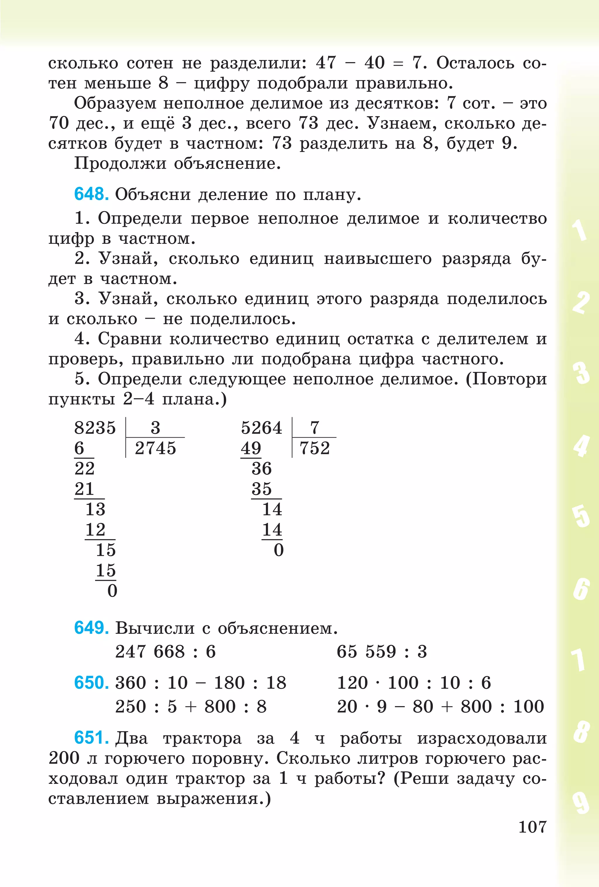 107
ñêîëüêî ñîòåí íå ðàçäåëèëè: 47 – 40  7. Îñòàëîñü ñî-
òåí ìåíüøå 8 – öèôðó ïîäîáðàëè ïðàâèëüíî.
Îáðàçóåì íåïîëíîå äåëèìîå èç äåñÿòêîâ: 7 ñîò. – ýòî
70 äåñ., è åùё 3 äåñ., âñåãî 73 äåñ. Óçíàåì, ñêîëüêî äå-
ñÿòêîâ áóäåò â ÷àñòíîì: 73 ðàçäåëèòü íà 8, áóäåò 9.
Ïðîäîëæè îáúÿñíåíèå.
648. Îáúÿñíè äåëåíèå ïî ïëàíó.
1. Îïðåäåëè ïåðâîå íåïîëíîå äåëèìîå è êîëè÷åñòâî
öèôð â ÷àñòíîì.
2. Óçíàé, ñêîëüêî åäèíèö íàèâûñøåãî ðàçðÿäà áó-
äåò â ÷àñòíîì.
3. Óçíàé, ñêîëüêî åäèíèö ýòîãî ðàçðÿäà ïîäåëèëîñü
è ñêîëüêî – íå ïîäåëèëîñü.
4. Ñðàâíè êîëè÷åñòâî åäèíèö îñòàòêà ñ äåëèòåëåì è
ïðîâåðü, ïðàâèëüíî ëè ïîäîáðàíà öèôðà ÷àñòíîãî.
5. Îïðåäåëè ñëåäóþùåå íåïîëíîå äåëèìîå. (Ïîâòîðè
ïóíêòû 2–4 ïëàíà.)
8235 3 5264 7
6 2745 49 752
22 36
21 35
13 14
12 14
15 0
15
0
649. Âû÷èñëè ñ îáúÿñíåíèåì.
247 668 : 6 65 559 : 3
650. 360 : 10 – 180 : 18 120 ∙ 100 : 10 : 6
250 : 5 + 800 : 8 20 ∙ 9 – 80 + 800 : 100
651. Äâà òðàêòîðà çà 4 ÷ ðàáîòû èçðàñõîäîâàëè
200 ë ãîðþ÷åãî ïîðîâíó. Ñêîëüêî ëèòðîâ ãîðþ÷åãî ðàñ-
õîäîâàë îäèí òðàêòîð çà 1 ÷ ðàáîòû? (Ðåøè çàäà÷ó ñî-
ñòàâëåíèåì âûðàæåíèÿ.)
 