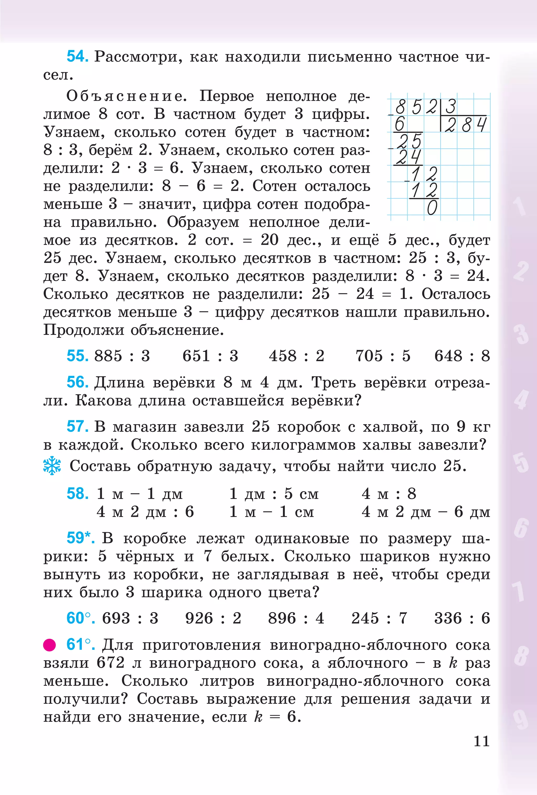11
54. Ðàññìîòðè, êàê íàõîäèëè ïèñüìåííî ÷àñòíîå ÷è-
ñåë.
Î á ú ÿñ íåí èå. Ïåðâîå íåïîëíîå äå-
ëèìîå 8 ñîò. Â ÷àñòíîì áóäåò 3 öèôðû.
Óçíàåì, ñêîëüêî ñîòåí áóäåò â ÷àñòíîì:
8 : 3, áåðёì 2. Óçíàåì, ñêîëüêî ñîòåí ðàç-
äåëèëè: 2 · 3  6. Óçíàåì, ñêîëüêî ñîòåí
íå ðàçäåëèëè: 8 – 6  2. Ñîòåí îñòàëîñü
ìåíüøå 3 – çíà÷èò, öèôðà ñîòåí ïîäîáðà-
íà ïðàâèëüíî. Îáðàçóåì íåïîëíîå äåëè-
ìîå èç äåñÿòêîâ. 2 ñîò.  20 äåñ., è åùё 5 äåñ., áóäåò
25 äåñ. Óçíàåì, ñêîëüêî äåñÿòêîâ â ÷àñòíîì: 25 : 3, áó-
äåò 8. Óçíàåì, ñêîëüêî äåñÿòêîâ ðàçäåëèëè: 8 · 3  24.
Ñêîëüêî äåñÿòêîâ íå ðàçäåëèëè: 25 – 24  1. Îñòàëîñü
äåñÿòêîâ ìåíüøå 3 – öèôðó äåñÿòêîâ íàøëè ïðàâèëüíî.
Ïðîäîëæè îáúÿñíåíèå.
55. 885 : 3 651 : 3 458 : 2 705 : 5 648 : 8
56. Äëèíà âåðёâêè 8 ì 4 äì. Òðåòü âåðёâêè îòðåçà-
ëè. Êàêîâà äëèíà îñòàâøåéñÿ âåðёâêè?
57. Â ìàãàçèí çàâåçëè 25 êîðîáîê ñ õàëâîé, ïî 9 êã
â êàæäîé. Ñêîëüêî âñåãî êèëîãðàììîâ õàëâû çàâåçëè?
Ñîñòàâü îáðàòíóþ çàäà÷ó, ÷òîáû íàéòè ÷èñëî 25.
58. 1 ì – 1 äì 1 äì : 5 ñì 4 ì : 8
4 ì 2 äì : 6 1 ì – 1 ñì 4 ì 2 äì – 6 äì
59*. Â êîðîáêå ëåæàò îäèíàêîâûå ïî ðàçìåðó øà-
ðèêè: 5 ÷ёðíûõ è 7 áåëûõ. Ñêîëüêî øàðèêîâ íóæíî
âûíóòü èç êîðîáêè, íå çàãëÿäûâàÿ â íåё, ÷òîáû ñðåäè
íèõ áûëî 3 øàðèêà îäíîãî öâåòà?
60. 693 : 3 926 : 2 896 : 4 245 : 7 336 : 6
61. Äëÿ ïðèãîòîâëåíèÿ âèíîãðàäíî-ÿáëî÷íîãî ñîêà
âçÿëè 672 ë âèíîãðàäíîãî ñîêà, à ÿáëî÷íîãî – â k ðàç
ìåíüøå. Ñêîëüêî ëèòðîâ âèíîãðàäíî-ÿáëî÷íîãî ñîêà
ïîëó÷èëè? Ñîñòàâü âûðàæåíèå äëÿ ðåøåíèÿ çàäà÷è è
íàéäè åãî çíà÷åíèå, åñëè k = 6.
 
