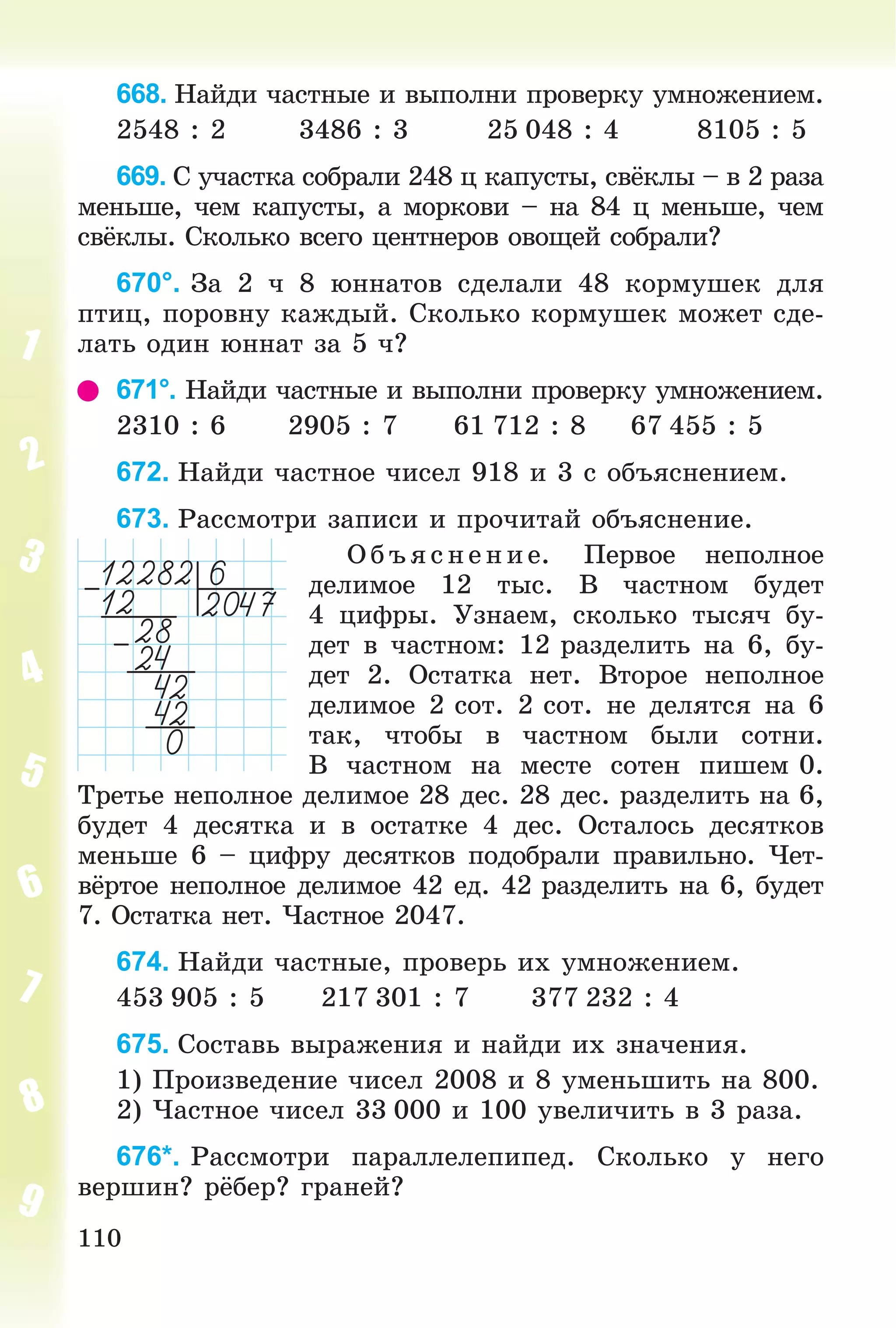 110
668. Íàéäè ÷àñòíûå è âûïîëíè ïðîâåðêó óìíîæåíèåì.
2548 : 2 3486 : 3 25 048 : 4 8105 : 5
669. Ñ ó÷àñòêà ñîáðàëè 248 ö êàïóñòû, ñâёêëû – â 2 ðàçà
ìåíüøå, ÷åì êàïóñòû, à ìîðêîâè – íà 84 ö ìåíüøå, ÷åì
ñâёêëû. Ñêîëüêî âñåãî öåíòíåðîâ îâîùåé ñîáðàëè?
670°. Çà 2 ÷ 8 þííàòîâ ñäåëàëè 48 êîðìóøåê äëÿ
ïòèö, ïîðîâíó êàæäûé. Ñêîëüêî êîðìóøåê ìîæåò ñäå-
ëàòü îäèí þííàò çà 5 ÷?
671°. Íàéäè ÷àñòíûå è âûïîëíè ïðîâåðêó óìíîæåíèåì.
2310 : 6 2905 : 7 61 712 : 8 67 455 : 5
672. Íàéäè ÷àñòíîå ÷èñåë 918 è 3 ñ îáúÿñíåíèåì.
673. Ðàññìîòðè çàïèñè è ïðî÷èòàé îáúÿñíåíèå.
Îáúÿ ñíåíèå. Ïåðâîå íåïîëíîå
äåëèìîå 12 òûñ. Â ÷àñòíîì áóäåò
4 öèôðû. Óçíàåì, ñêîëüêî òûñÿ÷ áó-
äåò â ÷àñòíîì: 12 ðàçäåëèòü íà 6, áó-
äåò 2. Îñòàòêà íåò. Âòîðîå íåïîëíîå
äåëèìîå 2 ñîò. 2 ñîò. íå äåëÿòñÿ íà 6
òàê, ÷òîáû â ÷àñòíîì áûëè ñîòíè.
Â ÷àñòíîì íà ìåñòå ñîòåí ïèøåì 0.
Òðåòüå íåïîëíîå äåëèìîå 28 äåñ. 28 äåñ. ðàçäåëèòü íà 6,
áóäåò 4 äåñÿòêà è â îñòàòêå 4 äåñ. Îñòàëîñü äåñÿòêîâ
ìåíüøå 6 – öèôðó äåñÿòêîâ ïîäîáðàëè ïðàâèëüíî. ×åò-
âёðòîå íåïîëíîå äåëèìîå 42 åä. 42 ðàçäåëèòü íà 6, áóäåò
7. Îñòàòêà íåò. ×àñòíîå 2047.
674. Íàéäè ÷àñòíûå, ïðîâåðü èõ óìíîæåíèåì.
453 905 : 5 217 301 : 7 377 232 : 4
675. Ñîñòàâü âûðàæåíèÿ è íàéäè èõ çíà÷åíèÿ.
1) Ïðîèçâåäåíèå ÷èñåë 2008 è 8 óìåíüøèòü íà 800.
2) ×àñòíîå ÷èñåë 33 000 è 100 óâåëè÷èòü â 3 ðàçà.
676*. Ðàññìîòðè ïàðàëëåëåïèïåä. Ñêîëüêî ó íåãî
âåðøèí? ðёáåð? ãðàíåé?
 