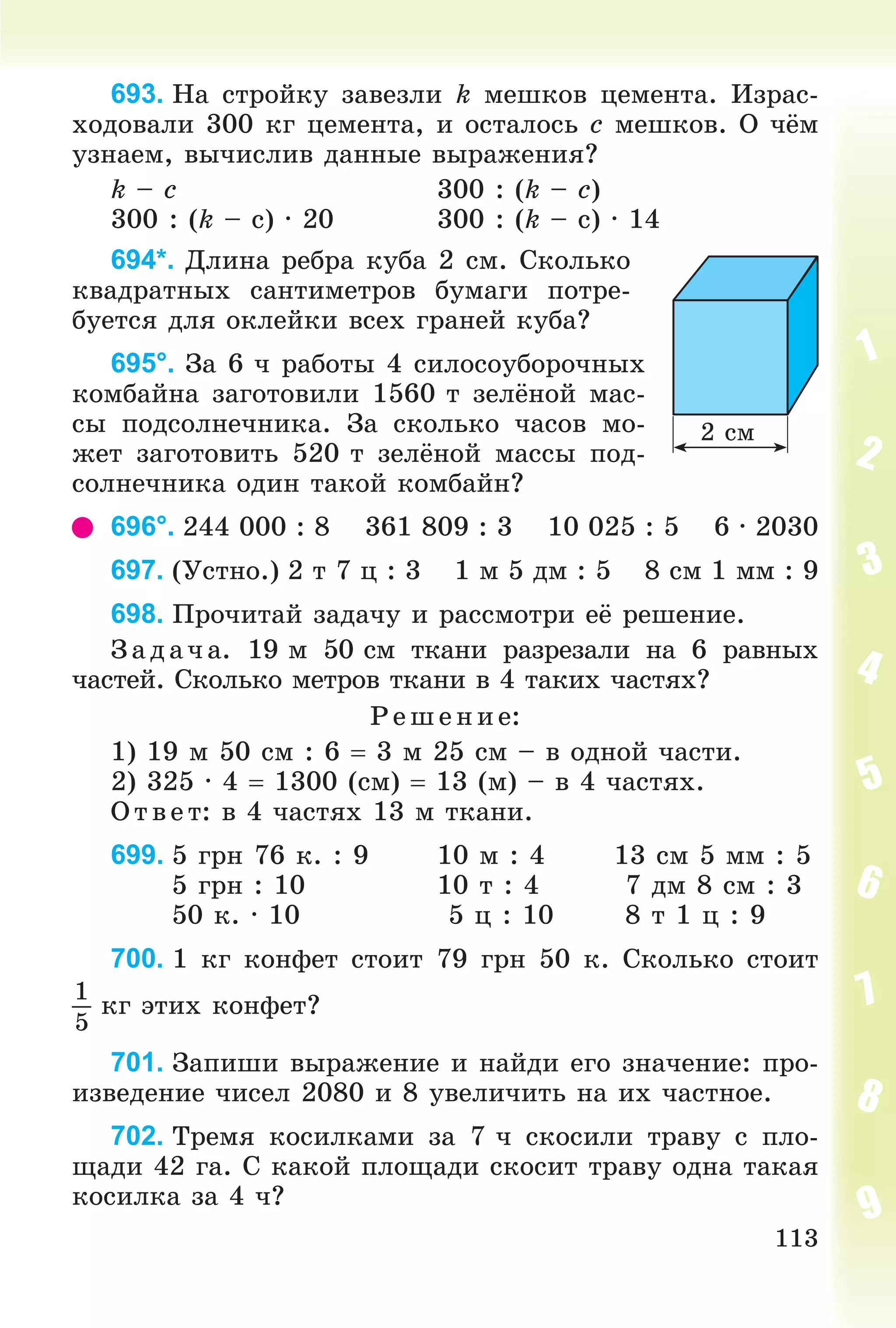 113
693. Íà ñòðîéêó çàâåçëè k ìåøêîâ öåìåíòà. Èçðàñ-
õîäîâàëè 300 êã öåìåíòà, è îñòàëîñü c ìåøêîâ. Î ÷ёì
óçíàåì, âû÷èñëèâ äàííûå âûðàæåíèÿ?
k – c 300 : (k – c)
300 : (k – ñ) ∙ 20 300 : (k – ñ) ∙ 14
694*. Äëèíà ðåáðà êóáà 2 ñì. Ñêîëüêî
êâàäðàòíûõ ñàíòèìåòðîâ áóìàãè ïîòðå-
áóåòñÿ äëÿ îêëåéêè âñåõ ãðàíåé êóáà?
695°. Çà 6 ÷ ðàáîòû 4 ñèëîñîóáîðî÷íûõ
êîìáàéíà çàãîòîâèëè 1560 ò çåëёíîé ìàñ-
ñû ïîäñîëíå÷íèêà. Çà ñêîëüêî ÷àñîâ ìî-
æåò çàãîòîâèòü 520 ò çåëёíîé ìàññû ïîä-
ñîëíå÷íèêà îäèí òàêîé êîìáàéí?
696°. 244 000 : 8 361 809 : 3 10 025 : 5 6 ∙ 2030
697. (Óñòíî.) 2 ò 7 ö : 3 1 ì 5 äì : 5 8 ñì 1 ìì : 9
698. Ïðî÷èòàé çàäà÷ó è ðàññìîòðè åё ðåøåíèå.
Çàä à÷ à. 19 ì 50 ñì òêàíè ðàçðåçàëè íà 6 ðàâíûõ
÷àñòåé. Ñêîëüêî ìåòðîâ òêàíè â 4 òàêèõ ÷àñòÿõ?
Ð åø åíèå:
1) 19 ì 50 ñì : 6  3 ì 25 ñì – â îäíîé ÷àñòè.
2) 325 · 4  1300 (ñì)  13 (ì) – â 4 ÷àñòÿõ.
Î òâ åò: â 4 ÷àñòÿõ 13 ì òêàíè.
699. 5 ãðí 76 ê. : 9 10 ì : 4 13 ñì 5 ìì : 5
5 ãðí : 10 10 ò : 4 7 äì 8 ñì : 3
50 ê. · 10 5 ö : 10 8 ò 1 ö : 9
700. 1 êã êîíôåò ñòîèò 79 ãðí 50 ê. Ñêîëüêî ñòîèò
1
5
êã ýòèõ êîíôåò?
701. Çàïèøè âûðàæåíèå è íàéäè åãî çíà÷åíèå: ïðî-
èçâåäåíèå ÷èñåë 2080 è 8 óâåëè÷èòü íà èõ ÷àñòíîå.
702. Òðåìÿ êîñèëêàìè çà 7 ÷ ñêîñèëè òðàâó ñ ïëî-
ùàäè 42 ãà. Ñ êàêîé ïëîùàäè ñêîñèò òðàâó îäíà òàêàÿ
êîñèëêà çà 4 ÷?
2 ñì
 