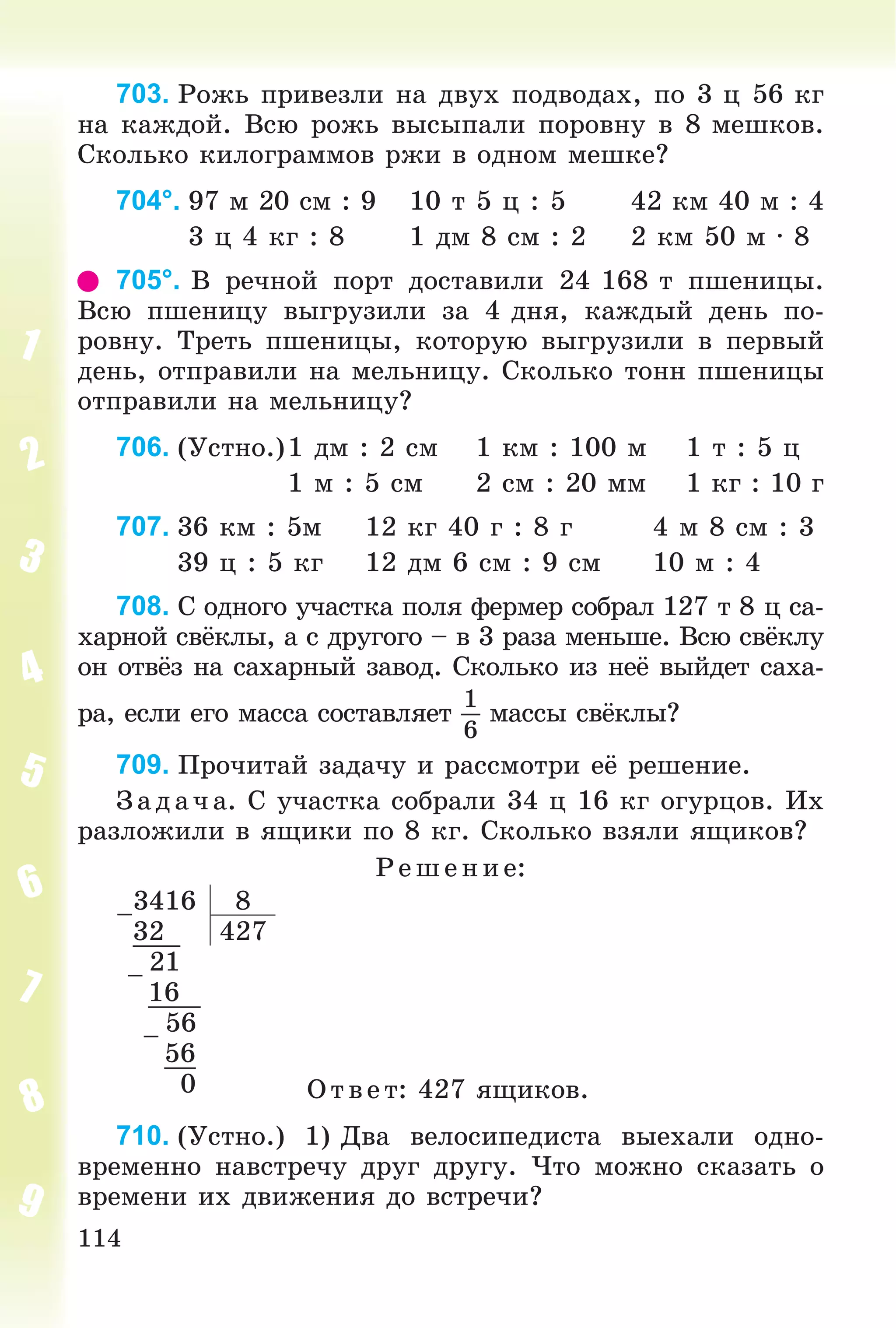 114
703. Ðîæü ïðèâåçëè íà äâóõ ïîäâîäàõ, ïî 3 ö 56 êã
íà êàæäîé. Âñþ ðîæü âûñûïàëè ïîðîâíó â 8 ìåøêîâ.
Ñêîëüêî êèëîãðàììîâ ðæè â îäíîì ìåøêå?
704°. 97 ì 20 ñì : 9 10 ò 5 ö : 5 42 êì 40 ì : 4
3 ö 4 êã : 8 1 äì 8 ñì : 2 2 êì 50 ì · 8
705°. Â ðå÷íîé ïîðò äîñòàâèëè 24 168 ò ïøåíèöû.
Âñþ ïøåíèöó âûãðóçèëè çà 4 äíÿ, êàæäûé äåíü ïî-
ðîâíó. Òðåòü ïøåíèöû, êîòîðóþ âûãðóçèëè â ïåðâûé
äåíü, îòïðàâèëè íà ìåëüíèöó. Ñêîëüêî òîíí ïøåíèöû
îòïðàâèëè íà ìåëüíèöó?
706. (Óñòíî.)1 äì : 2 ñì 1 êì : 100 ì 1 ò : 5 ö
1 ì : 5 ñì 2 ñì : 20 ìì 1 êã : 10 ã
707. 36 êì : 5ì 12 êã 40 ã : 8 ã 4 ì 8 ñì : 3
39 ö : 5 êã 12 äì 6 ñì : 9 ñì 10 ì : 4
708. Ñ îäíîãî ó÷àñòêà ïîëÿ ôåðìåð ñîáðàë 127 ò 8 ö ñà-
õàðíîé ñâёêëû, à ñ äðóãîãî – â 3 ðàçà ìåíüøå. Âñþ ñâёêëó
îí îòâёç íà ñàõàðíûé çàâîä. Ñêîëüêî èç íåё âûéäåò ñàõà-
ðà, åñëè åãî ìàññà ñîñòàâëÿåò
1
6
ìàññû ñâёêëû?
709. Ïðî÷èòàé çàäà÷ó è ðàññìîòðè åё ðåøåíèå.
Ç àä à÷ à. Ñ ó÷àñòêà ñîáðàëè 34 ö 16 êã îãóðöîâ. Èõ
ðàçëîæèëè â ÿùèêè ïî 8 êã. Ñêîëüêî âçÿëè ÿùèêîâ?
Ð åø åíèå:
–
3416 8
32 427
–
21
16
–
56
56
0 Îòâåò: 427 ÿùèêîâ.
710. (Óñòíî.) 1) Äâà âåëîñèïåäèñòà âûåõàëè îäíî-
âðåìåííî íàâñòðå÷ó äðóã äðóãó. ×òî ìîæíî ñêàçàòü î
âðåìåíè èõ äâèæåíèÿ äî âñòðå÷è?
 