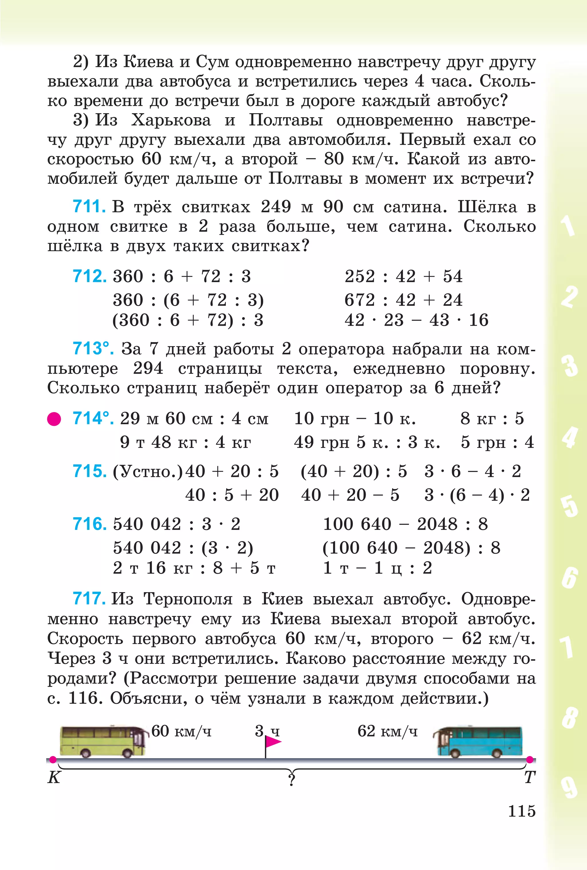 115
2) Èç Êèåâà è Ñóì îäíîâðåìåííî íàâñòðå÷ó äðóã äðóãó
âûåõàëè äâà àâòîáóñà è âñòðåòèëèñü ÷åðåç 4 ÷àñà. Ñêîëü-
êî âðåìåíè äî âñòðå÷è áûë â äîðîãå êàæäûé àâòîáóñ?
3) Èç Õàðüêîâà è Ïîëòàâû îäíîâðåìåííî íàâñòðå-
÷ó äðóã äðóãó âûåõàëè äâà àâòîìîáèëÿ. Ïåðâûé åõàë ñî
ñêîðîñòüþ 60 êì/÷, à âòîðîé – 80 êì/÷. Êàêîé èç àâòî-
ìîáèëåé áóäåò äàëüøå îò Ïîëòàâû â ìîìåíò èõ âñòðå÷è?
711. Â òðёõ ñâèòêàõ 249 ì 90 ñì ñàòèíà. Øёëêà â
îäíîì ñâèòêå â 2 ðàçà áîëüøå, ÷åì ñàòèíà. Ñêîëüêî
øёëêà â äâóõ òàêèõ ñâèòêàõ?
712. 360 : 6 + 72 : 3 252 : 42 + 54
360 : (6 + 72 : 3) 672 : 42 + 24
(360 : 6 + 72) : 3 42 · 23 – 43 · 16
713°. Çà 7 äíåé ðàáîòû 2 îïåðàòîðà íàáðàëè íà êîì-
ïüþòåðå 294 ñòðàíèöû òåêñòà, åæåäíåâíî ïîðîâíó.
Ñêîëüêî ñòðàíèö íàáåðёò îäèí îïåðàòîð çà 6 äíåé?
714°. 29 ì 60 ñì : 4 ñì 10 ãðí – 10 ê. 8 êã : 5
9 ò 48 êã : 4 êã 49 ãðí 5 ê. : 3 ê. 5 ãðí : 4
715. (Óñòíî.)40 + 20 : 5 (40 + 20) : 5 3 · 6 – 4 · 2
40 : 5 + 20 40 + 20 – 5 3 · (6 – 4) · 2
716. 540 042 : 3 · 2 100 640 – 2048 : 8
540 042 : (3 · 2) (100 640 – 2048) : 8
2 ò 16 êã : 8 + 5 ò 1 ò – 1 ö : 2
717. Èç Òåðíîïîëÿ â Êèåâ âûåõàë àâòîáóñ. Îäíîâðå-
ìåííî íàâñòðå÷ó åìó èç Êèåâà âûåõàë âòîðîé àâòîáóñ.
Ñêîðîñòü ïåðâîãî àâòîáóñà 60 êì/÷, âòîðîãî – 62 êì/÷.
×åðåç 3 ÷ îíè âñòðåòèëèñü. Êàêîâî ðàññòîÿíèå ìåæäó ãî-
ðîäàìè? (Ðàññìîòðè ðåøåíèå çàäà÷è äâóìÿ ñïîñîáàìè íà
ñ. 116. Îáúÿñíè, î ÷ёì óçíàëè â êàæäîì äåéñòâèè.)
K T
3 ÷
?
60 êì/÷ 62 êì/÷
 