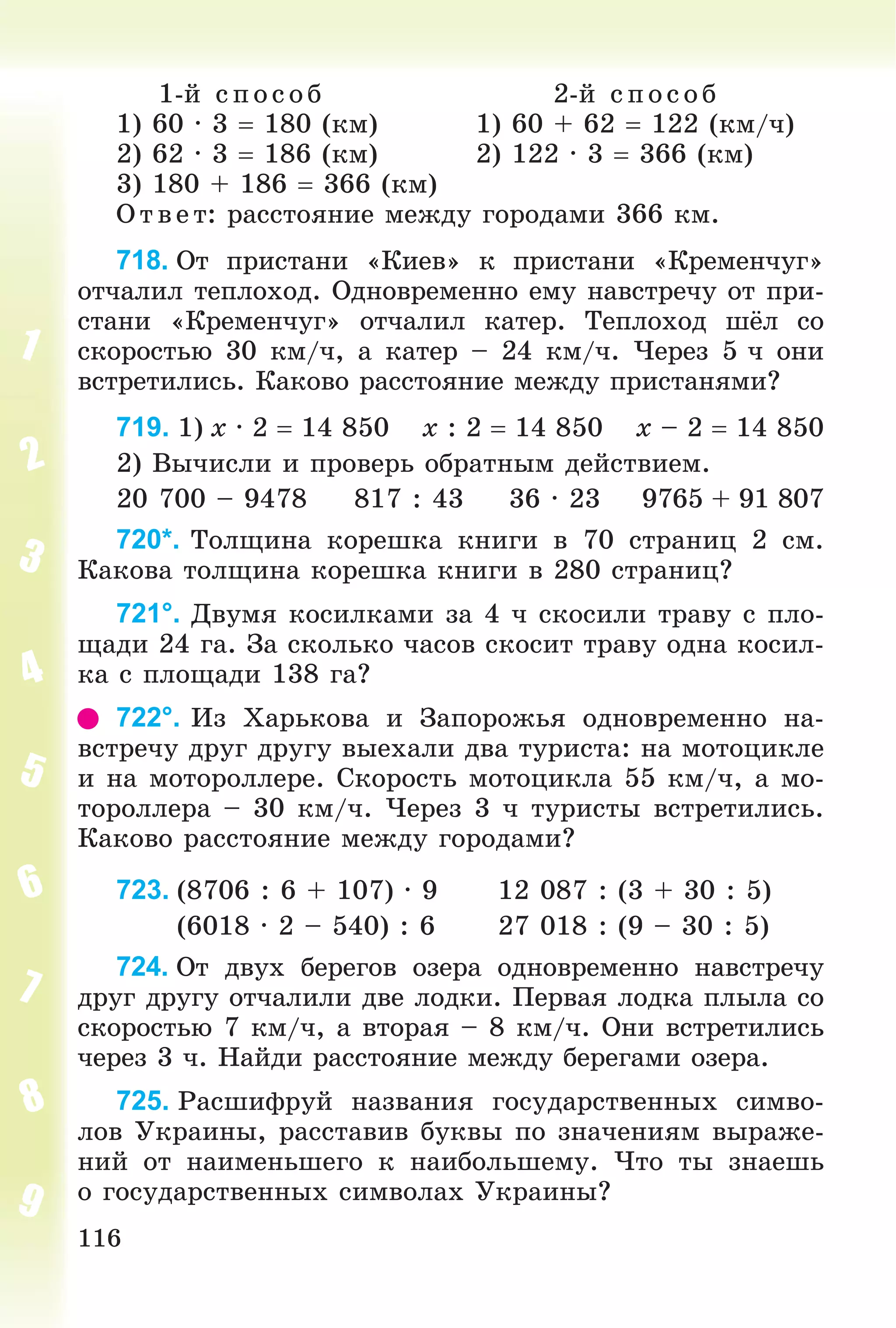 116
1-é ñ ïîñîá 2-é ñïîñîá
1) 60 · 3  180 (êì) 1) 60 + 62  122 (êì/÷)
2) 62 · 3  186 (êì) 2) 122 · 3  366 (êì)
3) 180 + 186  366 (êì)
Î òâ åò: ðàññòîÿíèå ìåæäó ãîðîäàìè 366 êì.
718. Îò ïðèñòàíè «Êèåâ» ê ïðèñòàíè «Êðåìåí÷óã»
îò÷àëèë òåïëîõîä. Îäíîâðåìåííî åìó íàâñòðå÷ó îò ïðè-
ñòàíè «Êðåìåí÷óã» îò÷àëèë êàòåð. Òåïëîõîä øёë ñî
ñêîðîñòüþ 30 êì/÷, à êàòåð – 24 êì/÷. ×åðåç 5 ÷ îíè
âñòðåòèëèñü. Êàêîâî ðàññòîÿíèå ìåæäó ïðèñòàíÿìè?
719. 1) x · 2  14 850 x : 2  14 850 x – 2  14 850
2) Âû÷èñëè è ïðîâåðü îáðàòíûì äåéñòâèåì.
20 700 – 9478 817 : 43 36 · 23 9765 + 91 807
720*. Òîëùèíà êîðåøêà êíèãè â 70 ñòðàíèö 2 ñì.
Êàêîâà òîëùèíà êîðåøêà êíèãè â 280 ñòðàíèö?
721°. Äâóìÿ êîñèëêàìè çà 4 ÷ ñêîñèëè òðàâó ñ ïëî-
ùàäè 24 ãà. Çà ñêîëüêî ÷àñîâ ñêîñèò òðàâó îäíà êîñèë-
êà ñ ïëîùàäè 138 ãà?
722°. Èç Õàðüêîâà è Çàïîðîæüÿ îäíîâðåìåííî íà-
âñòðå÷ó äðóã äðóãó âûåõàëè äâà òóðèñòà: íà ìîòîöèêëå
è íà ìîòîðîëëåðå. Ñêîðîñòü ìîòîöèêëà 55 êì/÷, à ìî-
òîðîëëåðà – 30 êì/÷. ×åðåç 3 ÷ òóðèñòû âñòðåòèëèñü.
Êàêîâî ðàññòîÿíèå ìåæäó ãîðîäàìè?
723. (8706 : 6 + 107) · 9 12 087 : (3 + 30 : 5)
(6018 · 2 – 540) : 6 27 018 : (9 – 30 : 5)
724. Îò äâóõ áåðåãîâ îçåðà îäíîâðåìåííî íàâñòðå÷ó
äðóã äðóãó îò÷àëèëè äâå ëîäêè. Ïåðâàÿ ëîäêà ïëûëà ñî
ñêîðîñòüþ 7 êì/÷, à âòîðàÿ – 8 êì/÷. Îíè âñòðåòèëèñü
÷åðåç 3 ÷. Íàéäè ðàññòîÿíèå ìåæäó áåðåãàìè îçåðà.
725. Ðàñøèôðóé íàçâàíèÿ ãîñóäàðñòâåííûõ ñèìâî-
ëîâ Óêðàèíû, ðàññòàâèâ áóêâû ïî çíà÷åíèÿì âûðàæå-
íèé îò íàèìåíüøåãî ê íàèáîëüøåìó. ×òî òû çíàåøü
î ãîñóäàðñòâåííûõ ñèìâîëàõ Óêðàèíû?
 
