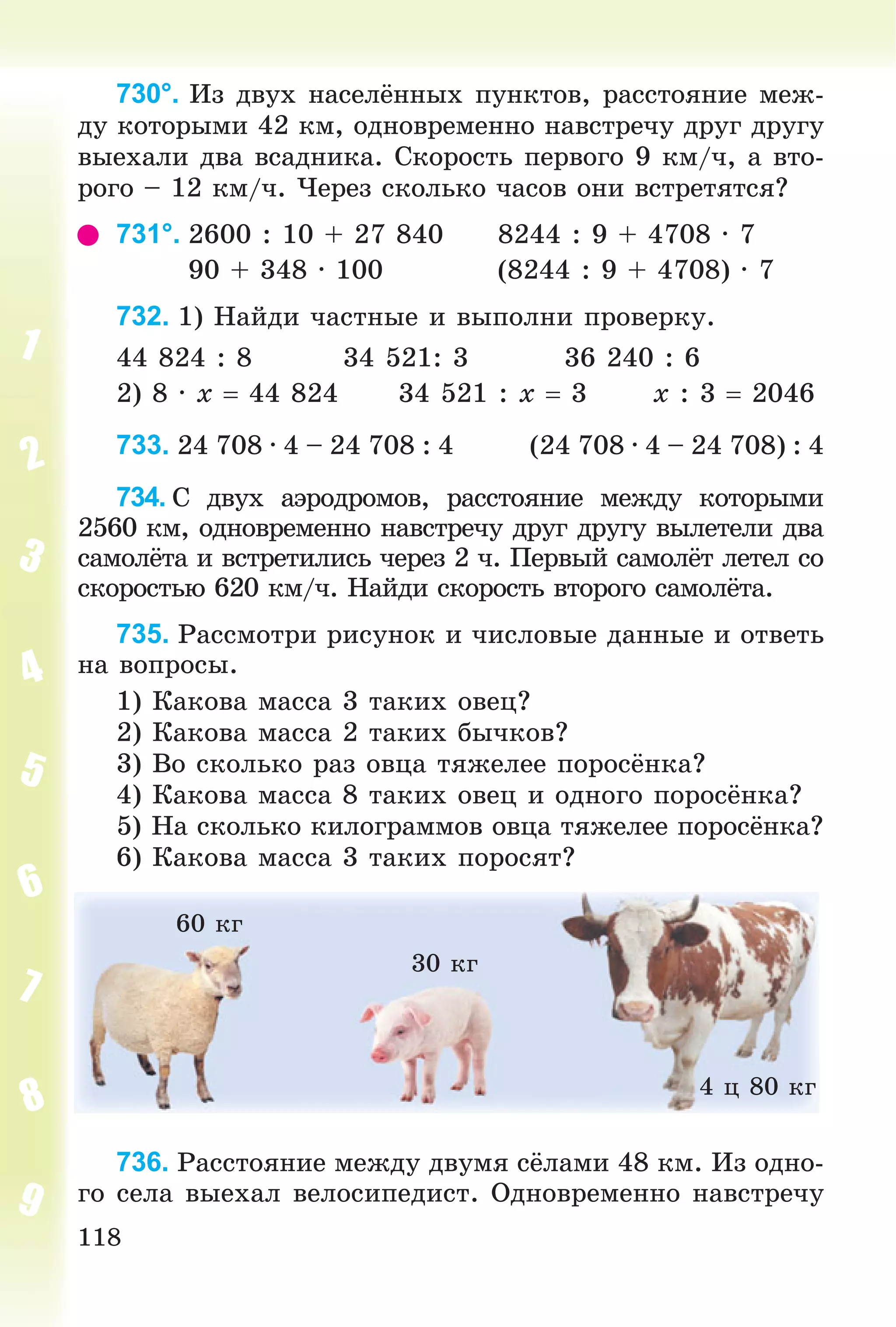 118
730°. Èç äâóõ íàñåëёííûõ ïóíêòîâ, ðàññòîÿíèå ìåæ-
äó êîòîðûìè 42 êì, îäíîâðåìåííî íàâñòðå÷ó äðóã äðóãó
âûåõàëè äâà âñàäíèêà. Ñêîðîñòü ïåðâîãî 9 êì/÷, à âòî-
ðîãî – 12 êì/÷. ×åðåç ñêîëüêî ÷àñîâ îíè âñòðåòÿòñÿ?
731°. 2600 : 10 + 27 840 8244 : 9 + 4708 · 7
90 + 348 · 100 (8244 : 9 + 4708) · 7
732. 1) Íàéäè ÷àñòíûå è âûïîëíè ïðîâåðêó.
44 824 : 8 34 521: 3 36 240 : 6
2) 8 · x  44 824 34 521 : x  3 x : 3  2046
733. 24 708 · 4 – 24 708 : 4 (24 708 · 4 – 24 708) : 4
734. Ñ äâóõ àýðîäðîìîâ, ðàññòîÿíèå ìåæäó êîòîðûìè
2560 êì, îäíîâðåìåííî íàâñòðå÷ó äðóã äðóãó âûëåòåëè äâà
ñàìîëёòà è âñòðåòèëèñü ÷åðåç 2 ÷. Ïåðâûé ñàìîëёò ëåòåë ñî
ñêîðîñòüþ 620 êì/÷. Íàéäè ñêîðîñòü âòîðîãî ñàìîëёòà.
735. Ðàññìîòðè ðèñóíîê è ÷èñëîâûå äàííûå è îòâåòü
íà âîïðîñû.
1) Êàêîâà ìàññà 3 òàêèõ îâåö?
2) Êàêîâà ìàññà 2 òàêèõ áû÷êîâ?
3) Âî ñêîëüêî ðàç îâöà òÿæåëåå ïîðîñёíêà?
4) Êàêîâà ìàññà 8 òàêèõ îâåö è îäíîãî ïîðîñёíêà?
5) Íà ñêîëüêî êèëîãðàììîâ îâöà òÿæåëåå ïîðîñёíêà?
6) Êàêîâà ìàññà 3 òàêèõ ïîðîñÿò?
60 êã
30 êã
4 ö 80 êã
736. Ðàññòîÿíèå ìåæäó äâóìÿ ñёëàìè 48 êì. Èç îäíî-
ãî ñåëà âûåõàë âåëîñèïåäèñò. Îäíîâðåìåííî íàâñòðå÷ó
 