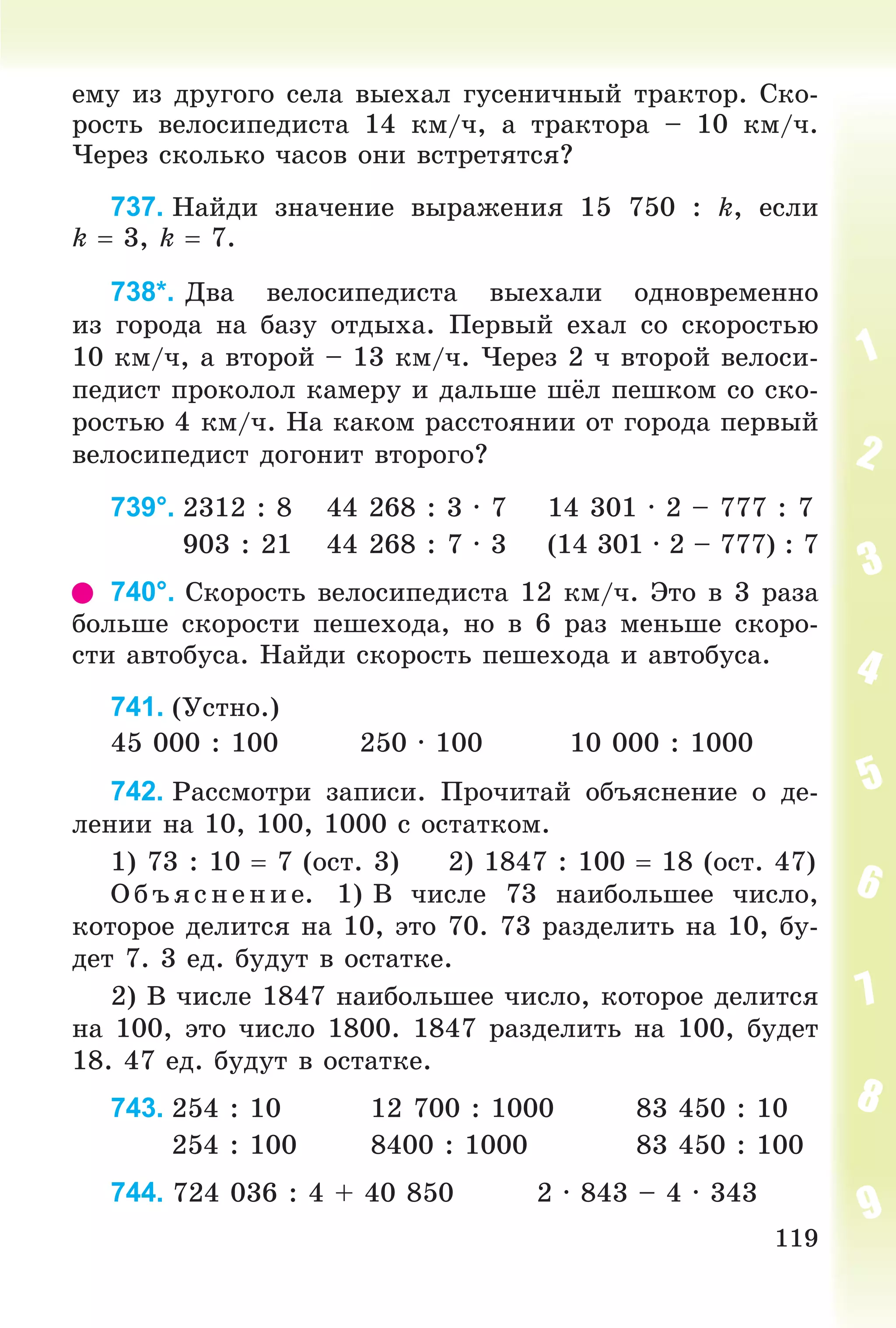 119
åìó èç äðóãîãî ñåëà âûåõàë ãóñåíè÷íûé òðàêòîð. Ñêî-
ðîñòü âåëîñèïåäèñòà 14 êì/÷, à òðàêòîðà – 10 êì/÷.
×åðåç ñêîëüêî ÷àñîâ îíè âñòðåòÿòñÿ?
737. Íàéäè çíà÷åíèå âûðàæåíèÿ 15 750 : k, åñëè
k  3, k  7.
738*. Äâà âåëîñèïåäèñòà âûåõàëè îäíîâðåìåííî
èç ãîðîäà íà áàçó îòäûõà. Ïåðâûé åõàë ñî ñêîðîñòüþ
10 êì/÷, à âòîðîé – 13 êì/÷. ×åðåç 2 ÷ âòîðîé âåëîñè-
ïåäèñò ïðîêîëîë êàìåðó è äàëüøå øёë ïåøêîì ñî ñêî-
ðîñòüþ 4 êì/÷. Íà êàêîì ðàññòîÿíèè îò ãîðîäà ïåðâûé
âåëîñèïåäèñò äîãîíèò âòîðîãî?
739°. 2312 : 8 44 268 : 3 · 7 14 301 · 2 – 777 : 7
903 : 21 44 268 : 7 · 3 (14 301 · 2 – 777) : 7
740°. Ñêîðîñòü âåëîñèïåäèñòà 12 êì/÷. Ýòî â 3 ðàçà
áîëüøå ñêîðîñòè ïåøåõîäà, íî â 6 ðàç ìåíüøå ñêîðî-
ñòè àâòîáóñà. Íàéäè ñêîðîñòü ïåøåõîäà è àâòîáóñà.
741. (Óñòíî.)
45 000 : 100 250 · 100 10 000 : 1000
742. Ðàññìîòðè çàïèñè. Ïðî÷èòàé îáúÿñíåíèå î äå-
ëåíèè íà 10, 100, 1000 ñ îñòàòêîì.
1) 73 : 10  7 (îñò. 3) 2) 1847 : 100  18 (îñò. 47)
Î á úÿ ñ íåí èå. 1) Â ÷èñëå 73 íàèáîëüøåå ÷èñëî,
êîòîðîå äåëèòñÿ íà 10, ýòî 70. 73 ðàçäåëèòü íà 10, áó-
äåò 7. 3 åä. áóäóò â îñòàòêå.
2) Â ÷èñëå 1847 íàèáîëüøåå ÷èñëî, êîòîðîå äåëèòñÿ
íà 100, ýòî ÷èñëî 1800. 1847 ðàçäåëèòü íà 100, áóäåò
18. 47 åä. áóäóò â îñòàòêå.
743. 254 : 10 12 700 : 1000 83 450 : 10
254 : 100 8400 : 1000 83 450 : 100
744. 724 036 : 4 + 40 850 2 · 843 – 4 · 343
 