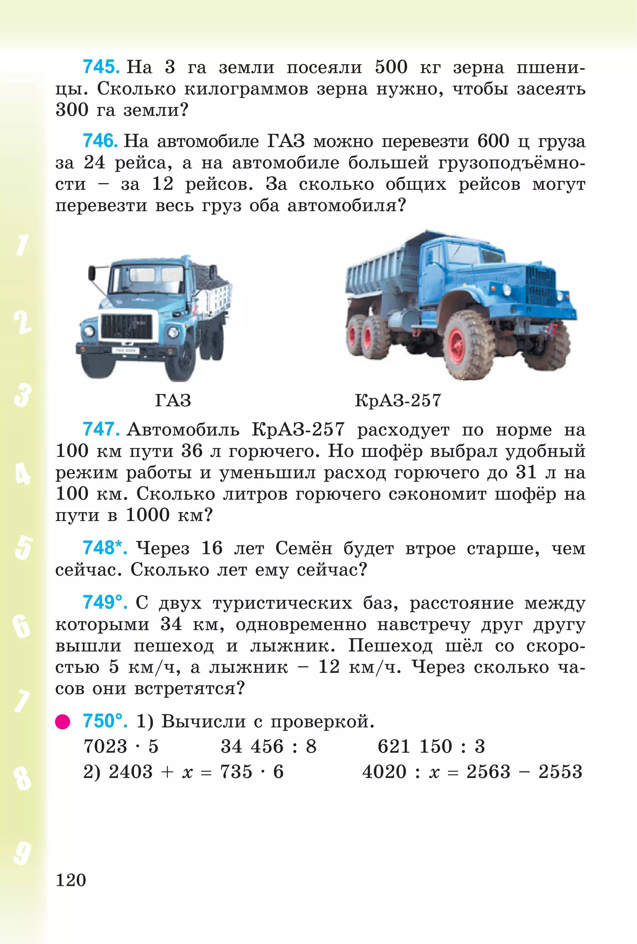 120
745. Íà 3 ãà çåìëè ïîñåÿëè 500 êã çåðíà ïøåíè-
öû. Ñêîëüêî êèëîãðàììîâ çåðíà íóæíî, ÷òîáû çàñåÿòü
300 ãà çåìëè?
746. Íà àâòîìîáèëå ÃÀÇ ìîæíî ïåðåâåçòè 600 ö ãðóçà
çà 24 ðåéñà, à íà àâòîìîáèëå áîëüøåé ãðóçîïîäúёìíî-
ñòè – çà 12 ðåéñîâ. Çà ñêîëüêî îáùèõ ðåéñîâ ìîãóò
ïåðåâåçòè âåñü ãðóç îáà àâòîìîáèëÿ?
ÃÀÇ ÊðÀÇ-257
747. Àâòîìîáèëü ÊðÀÇ-257 ðàñõîäóåò ïî íîðìå íà
100 êì ïóòè 36 ë ãîðþ÷åãî. Íî øîôёð âûáðàë óäîáíûé
ðåæèì ðàáîòû è óìåíüøèë ðàñõîä ãîðþ÷åãî äî 31 ë íà
100 êì. Ñêîëüêî ëèòðîâ ãîðþ÷åãî ñýêîíîìèò øîôёð íà
ïóòè â 1000 êì?
748*. ×åðåç 16 ëåò Ñåìёí áóäåò âòðîå ñòàðøå, ÷åì
ñåé÷àñ. Ñêîëüêî ëåò åìó ñåé÷àñ?
749°. Ñ äâóõ òóðèñòè÷åñêèõ áàç, ðàññòîÿíèå ìåæäó
êîòîðûìè 34 êì, îäíîâðåìåííî íàâñòðå÷ó äðóã äðóãó
âûøëè ïåøåõîä è ëûæíèê. Ïåøåõîä øёë ñî ñêîðî-
ñòüþ 5 êì/÷, à ëûæíèê – 12 êì/÷. ×åðåç ñêîëüêî ÷à-
ñîâ îíè âñòðåòÿòñÿ?
750°. 1) Âû÷èñëè ñ ïðîâåðêîé.
7023 · 5 34 456 : 8 621 150 : 3
2) 2403 + x  735 · 6 4020 : x  2563 – 2553
 