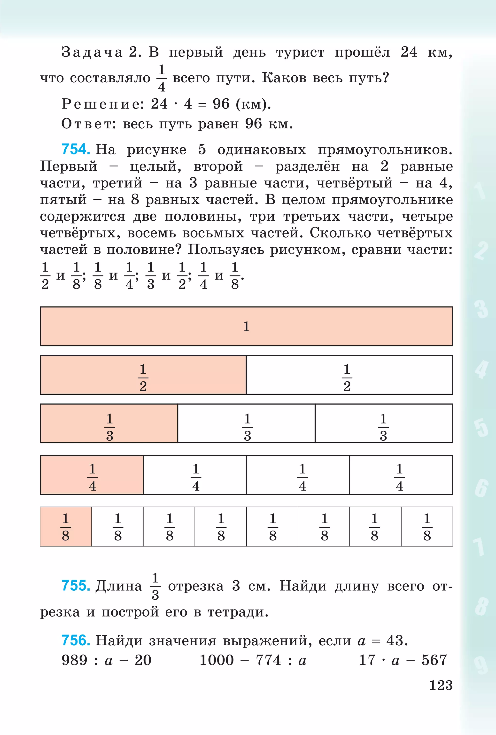 123
Ç àä à÷ à 2. Â ïåðâûé äåíü òóðèñò ïðîøёë 24 êì,
÷òî ñîñòàâëÿëî
1
4
âñåãî ïóòè. Êàêîâ âåñü ïóòü?
Ð åø åíèå: 24 · 4  96 (êì).
Î òâ åò: âåñü ïóòü ðàâåí 96 êì.
754. Íà ðèñóíêå 5 îäèíàêîâûõ ïðÿìîóãîëüíèêîâ.
Ïåðâûé – öåëûé, âòîðîé – ðàçäåëёí íà 2 ðàâíûå
÷àñòè, òðåòèé – íà 3 ðàâíûå ÷àñòè, ÷åòâёðòûé – íà 4,
ïÿòûé – íà 8 ðàâíûõ ÷àñòåé. Â öåëîì ïðÿìîóãîëüíèêå
ñîäåðæèòñÿ äâå ïîëîâèíû, òðè òðåòüèõ ÷àñòè, ÷åòûðå
÷åòâёðòûõ, âîñåìü âîñüìûõ ÷àñòåé. Ñêîëüêî ÷åòâёðòûõ
÷àñòåé â ïîëîâèíå? Ïîëüçóÿñü ðèñóíêîì, ñðàâíè ÷àñòè:
1
2
è
1
8
;
1
8
è
1
4
;
1
3
è
1
2
;
1
4
è
1
8
.
1
1
2
1
2
1
3
1
3
1
3
1
4
1
4
1
4
1
4
1
8
1
8
1
8
1
8
1
8
1
8
1
8
1
8
755. Äëèíà
1
3
îòðåçêà 3 ñì. Íàéäè äëèíó âñåãî îò-
ðåçêà è ïîñòðîé åãî â òåòðàäè.
756. Íàéäè çíà÷åíèÿ âûðàæåíèé, åñëè a  43.
989 : a – 20 1000 – 774 : a 17 · a – 567
 
