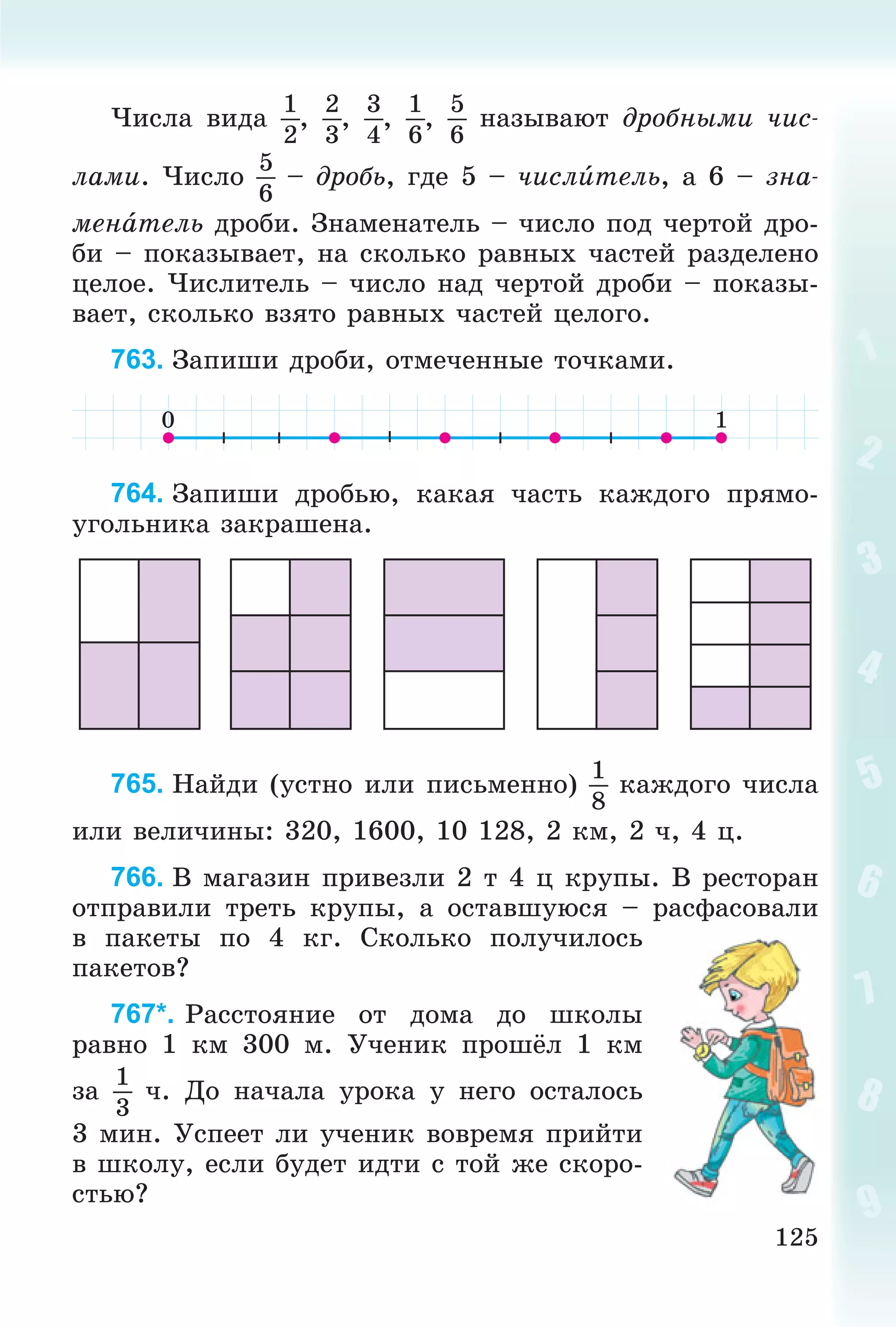 125
×èñëà âèäà
1
2
,
2
3
,
3
4
,
1
6
,
5
6
íàçûâàþò äðîáíûìè ÷èñ-
ëàìè. ×èñëî
5
6
– äðîáü, ãäå 5 – ÷èñëèòåëü, à 6 – çíà-
ìåíàòåëü äðîáè. Çíàìåíàòåëü – ÷èñëî ïîä ÷åðòîé äðî-
áè – ïîêàçûâàåò, íà ñêîëüêî ðàâíûõ ÷àñòåé ðàçäåëåíî
öåëîå. ×èñëèòåëü – ÷èñëî íàä ÷åðòîé äðîáè – ïîêàçû-
âàåò, ñêîëüêî âçÿòî ðàâíûõ ÷àñòåé öåëîãî.
763. Çàïèøè äðîáè, îòìå÷åííûå òî÷êàìè.
764. Çàïèøè äðîáüþ, êàêàÿ ÷àñòü êàæäîãî ïðÿìî-
óãîëüíèêà çàêðàøåíà.
765. Íàéäè (óñòíî èëè ïèñüìåííî)
1
8
êàæäîãî ÷èñëà
èëè âåëè÷èíû: 320, 1600, 10 128, 2 êì, 2 ÷, 4 ö.
766. Â ìàãàçèí ïðèâåçëè 2 ò 4 ö êðóïû. Â ðåñòîðàí
îòïðàâèëè òðåòü êðóïû, à îñòàâøóþñÿ – ðàñôàñîâàëè
â ïàêåòû ïî 4 êã. Ñêîëüêî ïîëó÷èëîñü
ïàêåòîâ?
767*. Ðàññòîÿíèå îò äîìà äî øêîëû
ðàâíî 1 êì 300 ì. Ó÷åíèê ïðîøёë 1 êì
çà
1
3
÷. Äî íà÷àëà óðîêà ó íåãî îñòàëîñü
3 ìèí. Óñïååò ëè ó÷åíèê âîâðåìÿ ïðèéòè
â øêîëó, åñëè áóäåò èäòè ñ òîé æå ñêîðî-
ñòüþ?
 