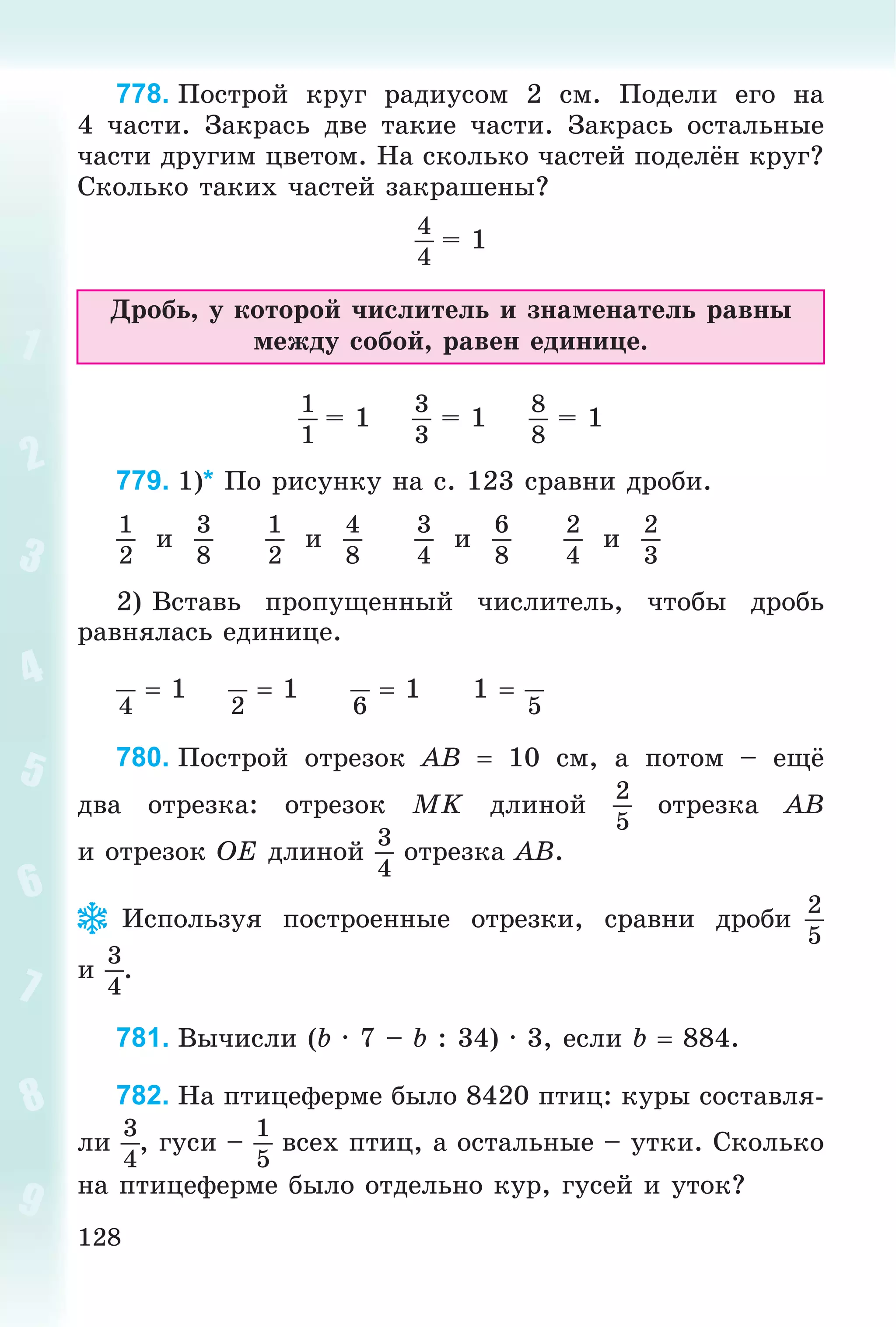 128
778. Ïîñòðîé êðóã ðàäèóñîì 2 ñì. Ïîäåëè åãî íà
4 ÷àñòè. Çàêðàñü äâå òàêèå ÷àñòè. Çàêðàñü îñòàëüíûå
÷àñòè äðóãèì öâåòîì. Íà ñêîëüêî ÷àñòåé ïîäåëёí êðóã?
Ñêîëüêî òàêèõ ÷àñòåé çàêðàøåíû?
4
4
= 1
Äðîáü, ó êîòîðîé ÷èñëèòåëü è çíàìåíàòåëü ðàâíû
ìåæäó ñîáîé, ðàâåí åäèíèöå.
1
1
= 1
3
3
= 1
8
8
= 1
779. 1)* Ïî ðèñóíêó íà ñ. 123 ñðàâíè äðîáè.
1
2
è
3
8
1
2
è
4
8
3
4
è
6
8
2
4
è
2
3
2) Âñòàâü ïðîïóùåííûé ÷èñëèòåëü, ÷òîáû äðîáü
ðàâíÿëàñü åäèíèöå.
4
 1
2
 1
6
 1 1 
5
780. Ïîñòðîé îòðåçîê AB  10 ñì, à ïîòîì – åùё
äâà îòðåçêà: îòðåçîê MK äëèíîé
2
5
îòðåçêà AB
è îòðåçîê OE äëèíîé
3
4
îòðåçêà AB.
Èñïîëüçóÿ ïîñòðîåííûå îòðåçêè, ñðàâíè äðîáè
2
5
è
3
4
.
781. Âû÷èñëè (b · 7 – b : 34) · 3, åñëè b  884.
782. Íà ïòèöåôåðìå áûëî 8420 ïòèö: êóðû ñîñòàâëÿ-
ëè
3
4
, ãóñè –
1
5
âñåõ ïòèö, à îñòàëüíûå – óòêè. Ñêîëüêî
íà ïòèöåôåðìå áûëî îòäåëüíî êóð, ãóñåé è óòîê?
 