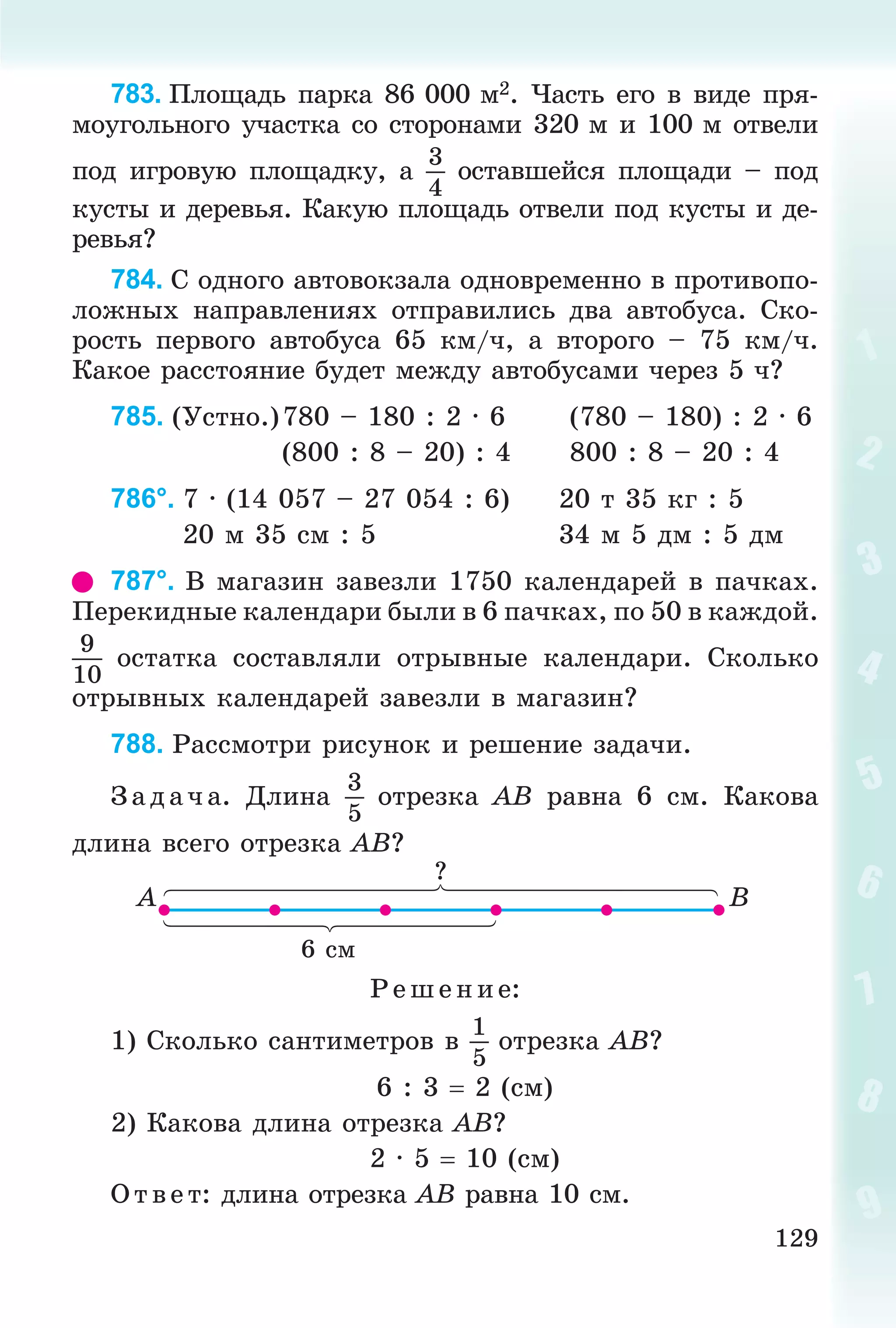 129
783. Ïëîùàäü ïàðêà 86 000 ì2. ×àñòü åãî â âèäå ïðÿ-
ìîóãîëüíîãî ó÷àñòêà ñî ñòîðîíàìè 320 ì è 100 ì îòâåëè
ïîä èãðîâóþ ïëîùàäêó, à
3
4
îñòàâøåéñÿ ïëîùàäè – ïîä
êóñòû è äåðåâüÿ. Êàêóþ ïëîùàäü îòâåëè ïîä êóñòû è äå-
ðåâüÿ?
784. Ñ îäíîãî àâòîâîêçàëà îäíîâðåìåííî â ïðîòèâîïî-
ëîæíûõ íàïðàâëåíèÿõ îòïðàâèëèñü äâà àâòîáóñà. Ñêî-
ðîñòü ïåðâîãî àâòîáóñà 65 êì/÷, à âòîðîãî – 75 êì/÷.
Êàêîå ðàññòîÿíèå áóäåò ìåæäó àâòîáóñàìè ÷åðåç 5 ÷?
785. (Óñòíî.)780 – 180 : 2 · 6 (780 – 180) : 2 · 6
(800 : 8 – 20) : 4 800 : 8 – 20 : 4
786°. 7 · (14 057 – 27 054 : 6) 20 ò 35 êã : 5
20 ì 35 ñì : 5 34 ì 5 äì : 5 äì
787°. Â ìàãàçèí çàâåçëè 1750 êàëåíäàðåé â ïà÷êàõ.
Ïåðåêèäíûå êàëåíäàðè áûëè â 6 ïà÷êàõ, ïî 50 â êàæäîé.
9
10
îñòàòêà ñîñòàâëÿëè îòðûâíûå êàëåíäàðè. Ñêîëüêî
îòðûâíûõ êàëåíäàðåé çàâåçëè â ìàãàçèí?
788. Ðàññìîòðè ðèñóíîê è ðåøåíèå çàäà÷è.
Ç àä à÷ à. Äëèíà
3
5
îòðåçêà AB ðàâíà 6 ñì. Êàêîâà
äëèíà âñåãî îòðåçêà AB?
6 ñì
?
A B
Ð åø åíèå:
1) Ñêîëüêî ñàíòèìåòðîâ â
1
5
îòðåçêà AB?
6 : 3  2 (ñì)
2) Êàêîâà äëèíà îòðåçêà AB?
2 · 5  10 (ñì)
Î òâ åò: äëèíà îòðåçêà AB ðàâíà 10 ñì.
 