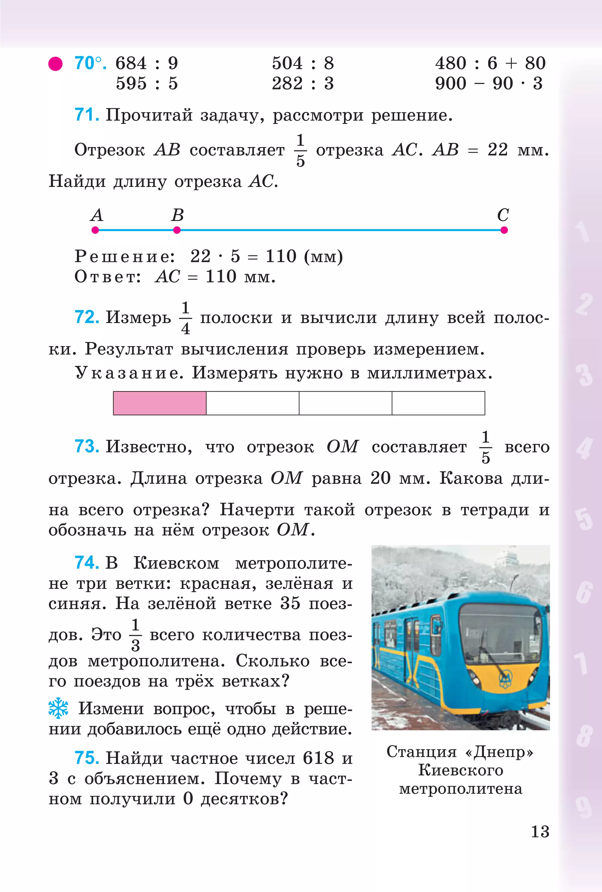 13
70. 684 : 9 504 : 8 480 : 6 + 80
595 : 5 282 : 3 900 – 90 · 3
71. Ïðî÷èòàé çàäà÷ó, ðàññìîòðè ðåøåíèå.
Îòðåçîê AB ñîñòàâëÿåò
1
5
îòðåçêà AC. AB  22 ìì.
Íàéäè äëèíó îòðåçêà AC.
Ð åø åíèå: 22 · 5  110 (ìì)
Î òâ åò: AC  110 ìì.
72. Èçìåðü
1
4
ïîëîñêè è âû÷èñëè äëèíó âñåé ïîëîñ-
êè. Ðåçóëüòàò âû÷èñëåíèÿ ïðîâåðü èçìåðåíèåì.
Óêàç àíèå. Èçìåðÿòü íóæíî â ìèëëèìåòðàõ.
73. Èçâåñòíî, ÷òî îòðåçîê OM ñîñòàâëÿåò
1
5
âñåãî
îòðåçêà. Äëèíà îòðåçêà OM ðàâíà 20 ìì. Êàêîâà äëè-
íà âñåãî îòðåçêà? Íà÷åðòè òàêîé îòðåçîê â òåòðàäè è
îáîçíà÷ü íà íёì îòðåçîê OM.
74. Â Êèåâñêîì ìåòðîïîëèòå-
íå òðè âåòêè: êðàñíàÿ, çåëёíàÿ è
ñèíÿÿ. Íà çåëёíîé âåòêå 35 ïîåç-
äîâ. Ýòî
1
3
âñåãî êîëè÷åñòâà ïîåç-
äîâ ìåòðîïîëèòåíà. Ñêîëüêî âñå-
ãî ïîåçäîâ íà òðёõ âåòêàõ?
Èçìåíè âîïðîñ, ÷òîáû â ðåøå-
íèè äîáàâèëîñü åùё îäíî äåéñòâèå.
75. Íàéäè ÷àñòíîå ÷èñåë 618 è
3 ñ îáúÿñíåíèåì. Ïî÷åìó â ÷àñò-
íîì ïîëó÷èëè 0 äåñÿòêîâ?
Ñòàíöèÿ «Äíåïð»
Êèåâñêîãî
ìåòðîïîëèòåíà
 