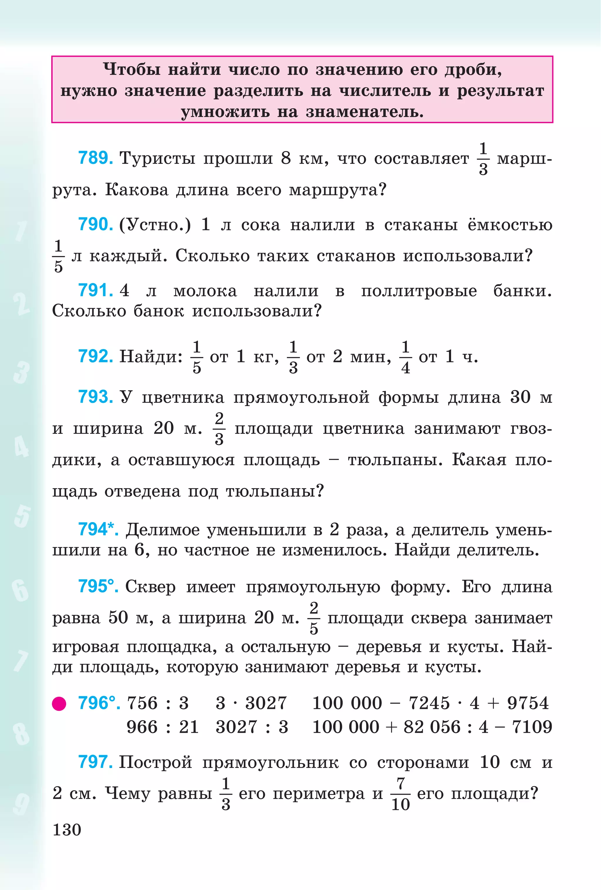 130
×òîáû íàéòè ÷èñëî ïî çíà÷åíèþ åãî äðîáè,
íóæíî çíà÷åíèå ðàçäåëèòü íà ÷èñëèòåëü è ðåçóëüòàò
óìíîæèòü íà çíàìåíàòåëü.
789. Òóðèñòû ïðîøëè 8 êì, ÷òî ñîñòàâëÿåò
1
3
ìàðø-
ðóòà. Êàêîâà äëèíà âñåãî ìàðøðóòà?
790. (Óñòíî.) 1 ë ñîêà íàëèëè â ñòàêàíû ёìêîñòüþ
1
5
ë êàæäûé. Ñêîëüêî òàêèõ ñòàêàíîâ èñïîëüçîâàëè?
791. 4 ë ìîëîêà íàëèëè â ïîëëèòðîâûå áàíêè.
Ñêîëüêî áàíîê èñïîëüçîâàëè?
792. Íàéäè:
1
5
îò 1 êã,
1
3
îò 2 ìèí,
1
4
îò 1 ÷.
793. Ó öâåòíèêà ïðÿìîóãîëüíîé ôîðìû äëèíà 30 ì
è øèðèíà 20 ì.
2
3
ïëîùàäè öâåòíèêà çàíèìàþò ãâîç-
äèêè, à îñòàâøóþñÿ ïëîùàäü – òþëüïàíû. Êàêàÿ ïëî-
ùàäü îòâåäåíà ïîä òþëüïàíû?
794*. Äåëèìîå óìåíüøèëè â 2 ðàçà, à äåëèòåëü óìåíü-
øèëè íà 6, íî ÷àñòíîå íå èçìåíèëîñü. Íàéäè äåëèòåëü.
795°. Ñêâåð èìååò ïðÿìîóãîëüíóþ ôîðìó. Åãî äëèíà
ðàâíà 50 ì, à øèðèíà 20 ì.
2
5
ïëîùàäè ñêâåðà çàíèìàåò
èãðîâàÿ ïëîùàäêà, à îñòàëüíóþ – äåðåâüÿ è êóñòû. Íàé-
äè ïëîùàäü, êîòîðóþ çàíèìàþò äåðåâüÿ è êóñòû.
796°. 756 : 3 3 · 3027 100 000 – 7245 · 4 + 9754
966 : 21 3027 : 3 100 000 + 82 056 : 4 – 7109
797. Ïîñòðîé ïðÿìîóãîëüíèê ñî ñòîðîíàìè 10 ñì è
2 ñì. ×åìó ðàâíû
1
3
åãî ïåðèìåòðà è
7
10
åãî ïëîùàäè?
 