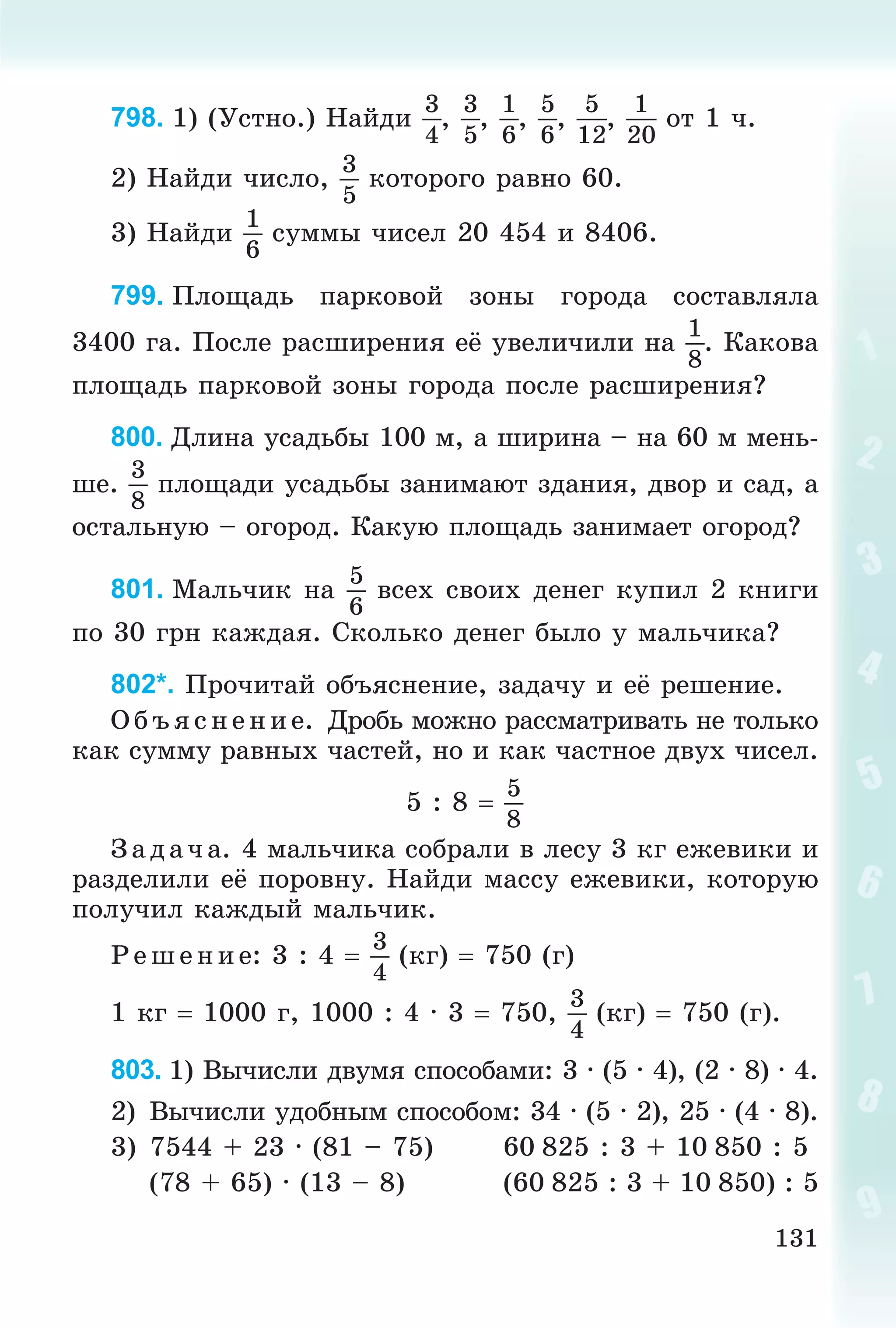 131
798. 1) (Óñòíî.) Íàéäè
3
4
,
3
5
,
1
6
,
5
6
,
5
12
,
1
20
îò 1 ÷.
2) Íàéäè ÷èñëî,
3
5
êîòîðîãî ðàâíî 60.
3) Íàéäè
1
6
ñóììû ÷èñåë 20 454 è 8406.
799. Ïëîùàäü ïàðêîâîé çîíû ãîðîäà ñîñòàâëÿëà
3400 ãà. Ïîñëå ðàñøèðåíèÿ åё óâåëè÷èëè íà
1
8
. Êàêîâà
ïëîùàäü ïàðêîâîé çîíû ãîðîäà ïîñëå ðàñøèðåíèÿ?
800. Äëèíà óñàäüáû 100 ì, à øèðèíà – íà 60 ì ìåíü-
øå.
3
8
ïëîùàäè óñàäüáû çàíèìàþò çäàíèÿ, äâîð è ñàä, à
îñòàëüíóþ – îãîðîä. Êàêóþ ïëîùàäü çàíèìàåò îãîðîä?
801. Ìàëü÷èê íà
5
6
âñåõ ñâîèõ äåíåã êóïèë 2 êíèãè
ïî 30 ãðí êàæäàÿ. Ñêîëüêî äåíåã áûëî ó ìàëü÷èêà?
802*. Ïðî÷èòàé îáúÿñíåíèå, çàäà÷ó è åё ðåøåíèå.
Î á ú ÿñ íåí èå. Äðîáü ìîæíî ðàññìàòðèâàòü íå òîëüêî
êàê ñóììó ðàâíûõ ÷àñòåé, íî è êàê ÷àñòíîå äâóõ ÷èñåë.
5 : 8 
5
8
Ç àäà÷ à. 4 ìàëü÷èêà ñîáðàëè â ëåñó 3 êã åæåâèêè è
ðàçäåëèëè åё ïîðîâíó. Íàéäè ìàññó åæåâèêè, êîòîðóþ
ïîëó÷èë êàæäûé ìàëü÷èê.
Ð åøåíèå: 3 : 4 
3
4
(êã)  750 (ã)
1 êã  1000 ã, 1000 : 4 · 3  750,
3
4
(êã)  750 (ã).
803. 1) Âû÷èñëè äâóìÿ ñïîñîáàìè: 3 · (5 · 4), (2 · 8) · 4.
2) Âû÷èñëè óäîáíûì ñïîñîáîì: 34 · (5 · 2), 25 · (4 · 8).
3) 7544 + 23 · (81 – 75) 60 825 : 3 + 10 850 : 5
(78 + 65) · (13 – 8) (60 825 : 3 + 10 850) : 5
 