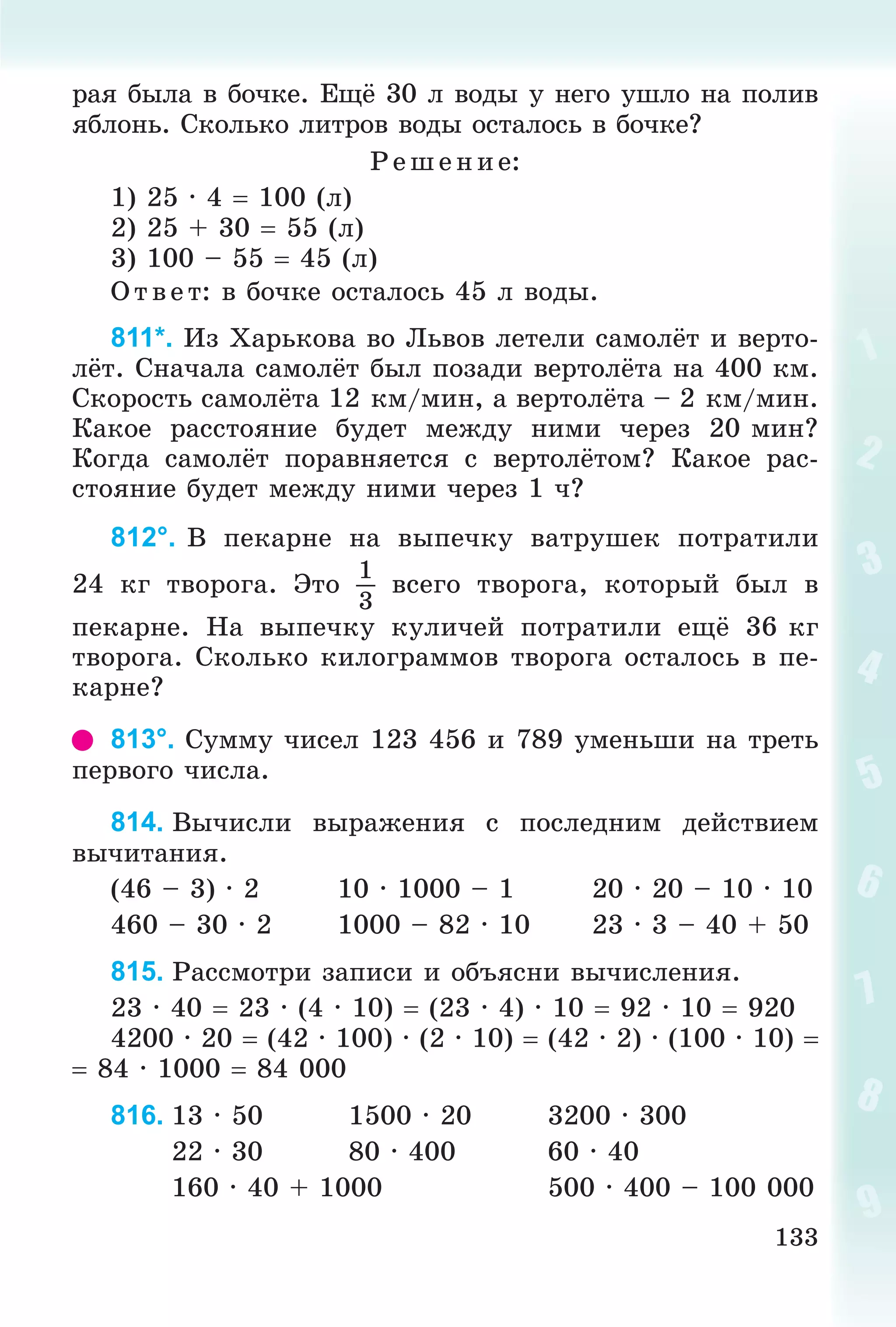 133
ðàÿ áûëà â áî÷êå. Åùё 30 ë âîäû ó íåãî óøëî íà ïîëèâ
ÿáëîíü. Ñêîëüêî ëèòðîâ âîäû îñòàëîñü â áî÷êå?
Ð åø åíèå:
1) 25 · 4  100 (ë)
2) 25 + 30  55 (ë)
3) 100 – 55  45 (ë)
Î òâ åò: â áî÷êå îñòàëîñü 45 ë âîäû.
811*. Èç Õàðüêîâà âî Ëüâîâ ëåòåëè ñàìîëёò è âåðòî-
ëёò. Ñíà÷àëà ñàìîëёò áûë ïîçàäè âåðòîëёòà íà 400 êì.
Ñêîðîñòü ñàìîëёòà 12 êì/ìèí, à âåðòîëёòà – 2 êì/ìèí.
Êàêîå ðàññòîÿíèå áóäåò ìåæäó íèìè ÷åðåç 20 ìèí?
Êîãäà ñàìîëёò ïîðàâíÿåòñÿ ñ âåðòîëёòîì? Êàêîå ðàñ-
ñòîÿíèå áóäåò ìåæäó íèìè ÷åðåç 1 ÷?
812°. Â ïåêàðíå íà âûïå÷êó âàòðóøåê ïîòðàòèëè
24 êã òâîðîãà. Ýòî
1
3
âñåãî òâîðîãà, êîòîðûé áûë â
ïåêàðíå. Íà âûïå÷êó êóëè÷åé ïîòðàòèëè åùё 36 êã
òâîðîãà. Ñêîëüêî êèëîãðàììîâ òâîðîãà îñòàëîñü â ïå-
êàðíå?
813°. Ñóììó ÷èñåë 123 456 è 789 óìåíüøè íà òðåòü
ïåðâîãî ÷èñëà.
814. Âû÷èñëè âûðàæåíèÿ ñ ïîñëåäíèì äåéñòâèåì
âû÷èòàíèÿ.
(46 – 3) · 2 10 · 1000 – 1 20 · 20 – 10 · 10
460 – 30 · 2 1000 – 82 · 10 23 · 3 – 40 + 50
815. Ðàññìîòðè çàïèñè è îáúÿñíè âû÷èñëåíèÿ.
23 · 40  23 · (4 · 10)  (23 · 4) · 10  92 · 10  920
4200 · 20  (42 · 100) · (2 · 10)  (42 · 2) · (100 · 10) 
 84 · 1000  84 000
816. 13 · 50 1500 · 20 3200 · 300
22 · 30 80 · 400 60 · 40
160 · 40 + 1000 500 · 400 – 100 000
 
