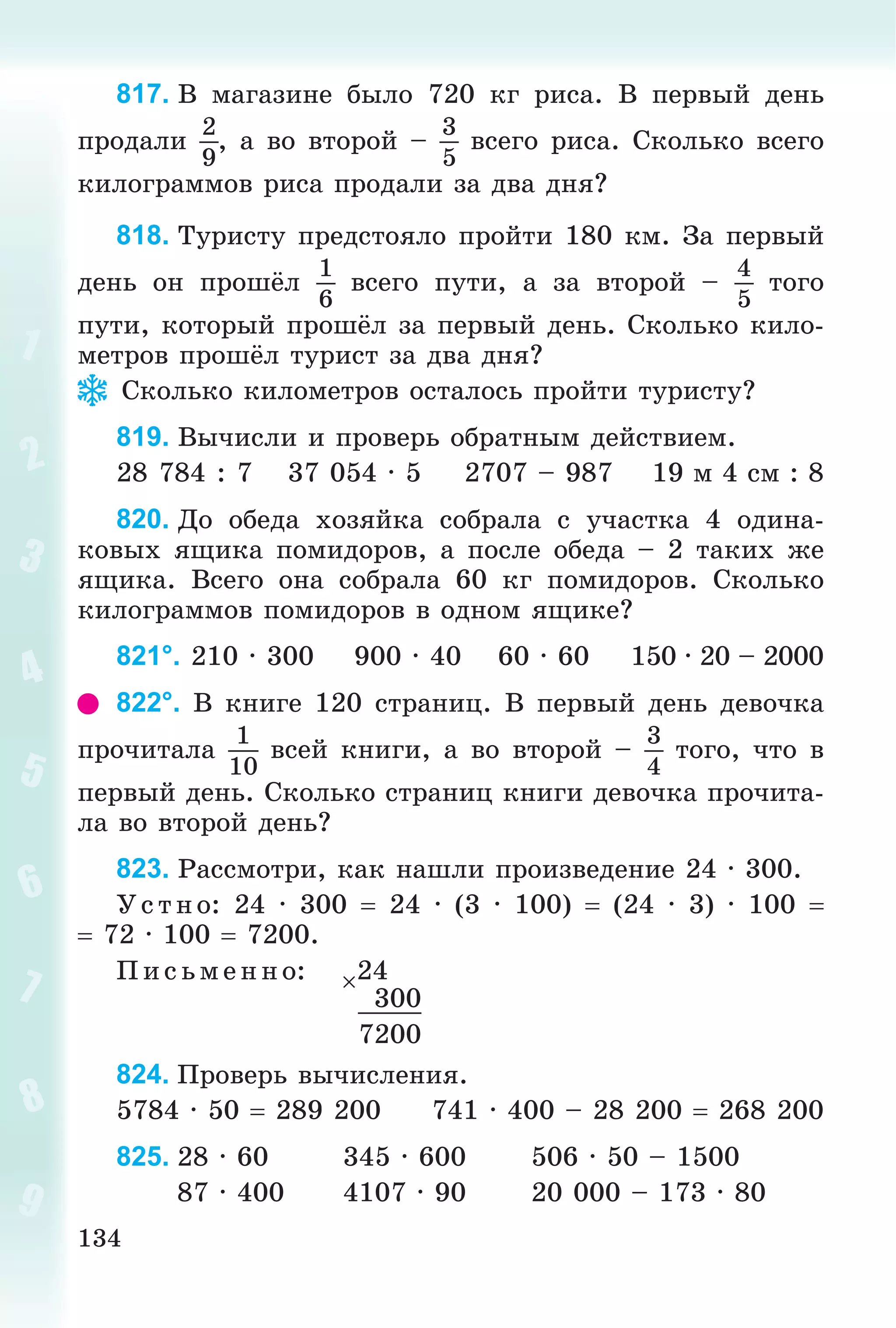134
817. Â ìàãàçèíå áûëî 720 êã ðèñà. Â ïåðâûé äåíü
ïðîäàëè
2
9
, à âî âòîðîé –
3
5
âñåãî ðèñà. Ñêîëüêî âñåãî
êèëîãðàììîâ ðèñà ïðîäàëè çà äâà äíÿ?
818. Òóðèñòó ïðåäñòîÿëî ïðîéòè 180 êì. Çà ïåðâûé
äåíü îí ïðîøёë
1
6
âñåãî ïóòè, à çà âòîðîé –
4
5
òîãî
ïóòè, êîòîðûé ïðîøёë çà ïåðâûé äåíü. Ñêîëüêî êèëî-
ìåòðîâ ïðîøёë òóðèñò çà äâà äíÿ?
Ñêîëüêî êèëîìåòðîâ îñòàëîñü ïðîéòè òóðèñòó?
819. Âû÷èñëè è ïðîâåðü îáðàòíûì äåéñòâèåì.
28 784 : 7 37 054 · 5 2707 – 987 19 ì 4 ñì : 8
820. Äî îáåäà õîçÿéêà ñîáðàëà ñ ó÷àñòêà 4 îäèíà-
êîâûõ ÿùèêà ïîìèäîðîâ, à ïîñëå îáåäà – 2 òàêèõ æå
ÿùèêà. Âñåãî îíà ñîáðàëà 60 êã ïîìèäîðîâ. Ñêîëüêî
êèëîãðàììîâ ïîìèäîðîâ â îäíîì ÿùèêå?
821°. 210 · 300 900 · 40 60 · 60 150 · 20 – 2000
822°. Â êíèãå 120 ñòðàíèö. Â ïåðâûé äåíü äåâî÷êà
ïðî÷èòàëà
1
10
âñåé êíèãè, à âî âòîðîé –
3
4
òîãî, ÷òî â
ïåðâûé äåíü. Ñêîëüêî ñòðàíèö êíèãè äåâî÷êà ïðî÷èòà-
ëà âî âòîðîé äåíü?
823. Ðàññìîòðè, êàê íàøëè ïðîèçâåäåíèå 24 · 300.
Óñ òíî: 24 · 300  24 · (3 · 100)  (24 · 3) · 100 
 72 · 100  7200.
Ï èñ üìåííî: 24
300
7200
824. Ïðîâåðü âû÷èñëåíèÿ.
5784 · 50  289 200 741 · 400 – 28 200  268 200
825. 28 · 60 345 · 600 506 · 50 – 1500
87 · 400 4107 · 90 20 000 – 173 · 80
 