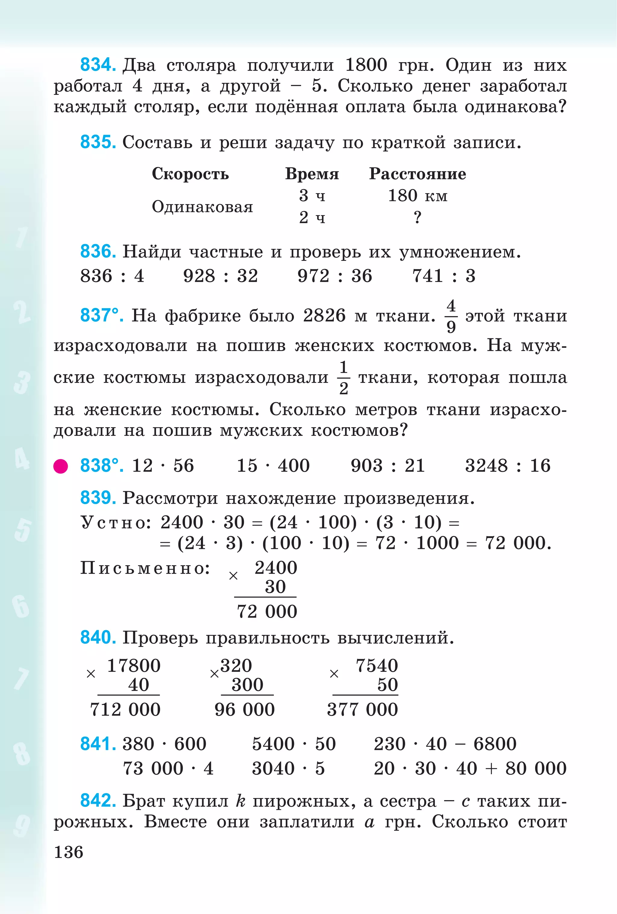 136
834. Äâà ñòîëÿðà ïîëó÷èëè 1800 ãðí. Îäèí èç íèõ
ðàáîòàë 4 äíÿ, à äðóãîé – 5. Ñêîëüêî äåíåã çàðàáîòàë
êàæäûé ñòîëÿð, åñëè ïîäёííàÿ îïëàòà áûëà îäèíàêîâà?
835. Ñîñòàâü è ðåøè çàäà÷ó ïî êðàòêîé çàïèñè.
Ñêîðîñòü Âðåìÿ Ðàññòîÿíèå
Îäèíàêîâàÿ
3 ÷ 180 êì
2 ÷ ?
836. Íàéäè ÷àñòíûå è ïðîâåðü èõ óìíîæåíèåì.
836 : 4 928 : 32 972 : 36 741 : 3
837°. Íà ôàáðèêå áûëî 2826 ì òêàíè.
4
9
ýòîé òêàíè
èçðàñõîäîâàëè íà ïîøèâ æåíñêèõ êîñòþìîâ. Íà ìóæ-
ñêèå êîñòþìû èçðàñõîäîâàëè
1
2
òêàíè, êîòîðàÿ ïîøëà
íà æåíñêèå êîñòþìû. Ñêîëüêî ìåòðîâ òêàíè èçðàñõî-
äîâàëè íà ïîøèâ ìóæñêèõ êîñòþìîâ?
838°. 12 · 56 15 · 400 903 : 21 3248 : 16
839. Ðàññìîòðè íàõîæäåíèå ïðîèçâåäåíèÿ.
Ó ñ òíî: 2400 · 30  (24 · 100) · (3 · 10) 
 (24 · 3) · (100 · 10)  72 · 1000  72 000.
Ï èñ üìåííî: 2400
30
72 000
840. Ïðîâåðü ïðàâèëüíîñòü âû÷èñëåíèé.
17800 320 7540
40 300 50
712 000 96 000 377 000
841. 380 · 600 5400 · 50 230 · 40 – 6800
73 000 · 4 3040 · 5 20 · 30 · 40 + 80 000
842. Áðàò êóïèë k ïèðîæíûõ, à ñåñòðà – c òàêèõ ïè-
ðîæíûõ. Âìåñòå îíè çàïëàòèëè a ãðí. Ñêîëüêî ñòîèò
 