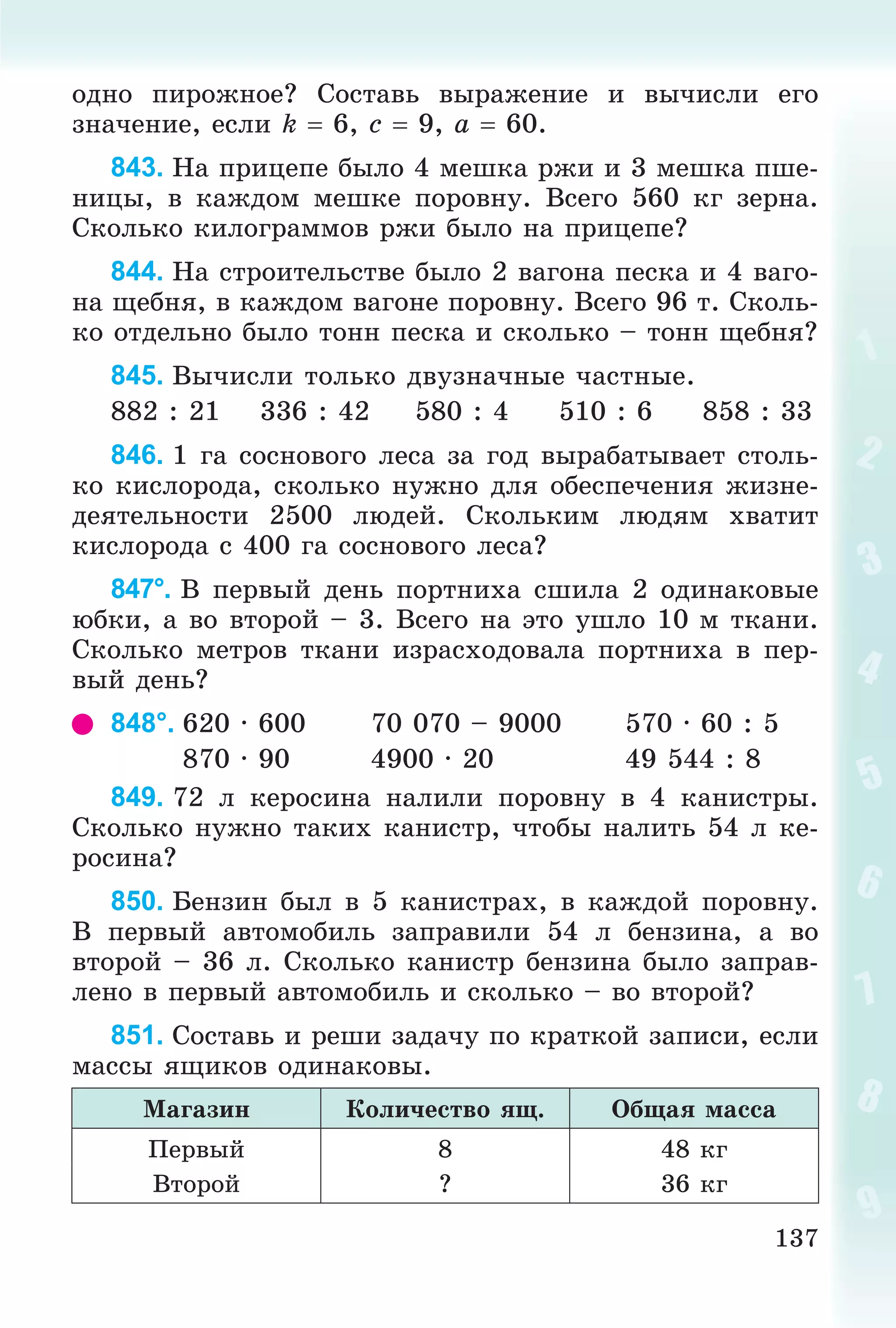 137
îäíî ïèðîæíîå? Ñîñòàâü âûðàæåíèå è âû÷èñëè åãî
çíà÷åíèå, åñëè k  6, c  9, a  60.
843. Íà ïðèöåïå áûëî 4 ìåøêà ðæè è 3 ìåøêà ïøå-
íèöû, â êàæäîì ìåøêå ïîðîâíó. Âñåãî 560 êã çåðíà.
Ñêîëüêî êèëîãðàììîâ ðæè áûëî íà ïðèöåïå?
844. Íà ñòðîèòåëüñòâå áûëî 2 âàãîíà ïåñêà è 4 âàãî-
íà ùåáíÿ, â êàæäîì âàãîíå ïîðîâíó. Âñåãî 96 ò. Ñêîëü-
êî îòäåëüíî áûëî òîíí ïåñêà è ñêîëüêî – òîíí ùåáíÿ?
845. Âû÷èñëè òîëüêî äâóçíà÷íûå ÷àñòíûå.
882 : 21 336 : 42 580 : 4 510 : 6 858 : 33
846. 1 ãà ñîñíîâîãî ëåñà çà ãîä âûðàáàòûâàåò ñòîëü-
êî êèñëîðîäà, ñêîëüêî íóæíî äëÿ îáåñïå÷åíèÿ æèçíå-
äåÿòåëüíîñòè 2500 ëþäåé. Ñêîëüêèì ëþäÿì õâàòèò
êèñëîðîäà ñ 400 ãà ñîñíîâîãî ëåñà?
847°. Â ïåðâûé äåíü ïîðòíèõà ñøèëà 2 îäèíàêîâûå
þáêè, à âî âòîðîé – 3. Âñåãî íà ýòî óøëî 10 ì òêàíè.
Ñêîëüêî ìåòðîâ òêàíè èçðàñõîäîâàëà ïîðòíèõà â ïåð-
âûé äåíü?
848°. 620 · 600 70 070 – 9000 570 · 60 : 5
870 · 90 4900 · 20 49 544 : 8
849. 72 ë êåðîñèíà íàëèëè ïîðîâíó â 4 êàíèñòðû.
Ñêîëüêî íóæíî òàêèõ êàíèñòð, ÷òîáû íàëèòü 54 ë êå-
ðîñèíà?
850. Áåíçèí áûë â 5 êàíèñòðàõ, â êàæäîé ïîðîâíó.
Â ïåðâûé àâòîìîáèëü çàïðàâèëè 54 ë áåíçèíà, à âî
âòîðîé – 36 ë. Ñêîëüêî êàíèñòð áåíçèíà áûëî çàïðàâ-
ëåíî â ïåðâûé àâòîìîáèëü è ñêîëüêî – âî âòîðîé?
851. Ñîñòàâü è ðåøè çàäà÷ó ïî êðàòêîé çàïèñè, åñëè
ìàññû ÿùèêîâ îäèíàêîâû.
Ìàãàçèí Êîëè÷åñòâî ÿù. Îáùàÿ ìàññà
Ïåðâûé 8 48 êã
Âòîðîé ? 36 êã
 
