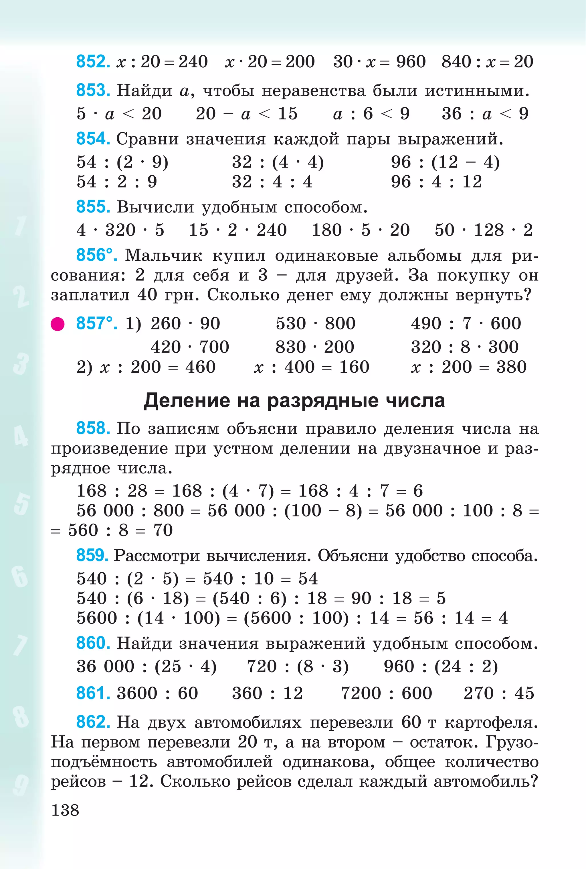 138
852. x : 20  240 x · 20  200 30 · x  960 840 : x  20
853. Íàéäè a, ÷òîáû íåðàâåíñòâà áûëè èñòèííûìè.
5 · a < 20 20 – a < 15 a : 6 < 9 36 : a < 9
854. Ñðàâíè çíà÷åíèÿ êàæäîé ïàðû âûðàæåíèé.
54 : (2 · 9) 32 : (4 · 4) 96 : (12 – 4)
54 : 2 : 9 32 : 4 : 4 96 : 4 : 12
855. Âû÷èñëè óäîáíûì ñïîñîáîì.
4 · 320 · 5 15 · 2 · 240 180 · 5 · 20 50 · 128 · 2
856°. Ìàëü÷èê êóïèë îäèíàêîâûå àëüáîìû äëÿ ðè-
ñîâàíèÿ: 2 äëÿ ñåáÿ è 3 – äëÿ äðóçåé. Çà ïîêóïêó îí
çàïëàòèë 40 ãðí. Ñêîëüêî äåíåã åìó äîëæíû âåðíóòü?
857°. 1) 260 · 90 530 · 800 490 : 7 · 600
420 · 700 830 · 200 320 : 8 · 300
2) õ : 200  460 õ : 400  160 õ : 200  380
Деление на разрядные числа
858. Ïî çàïèñÿì îáúÿñíè ïðàâèëî äåëåíèÿ ÷èñëà íà
ïðîèçâåäåíèå ïðè óñòíîì äåëåíèè íà äâóçíà÷íîå è ðàç-
ðÿäíîå ÷èñëà.
168 : 28  168 : (4 · 7)  168 : 4 : 7  6
56 000 : 800  56 000 : (100 – 8)  56 000 : 100 : 8 
 560 : 8  70
859. Ðàññìîòðè âû÷èñëåíèÿ. Îáúÿñíè óäîáñòâî ñïîñîáà.
540 : (2 · 5)  540 : 10  54
540 : (6 · 18)  (540 : 6) : 18  90 : 18  5
5600 : (14 · 100)  (5600 : 100) : 14  56 : 14  4
860. Íàéäè çíà÷åíèÿ âûðàæåíèé óäîáíûì ñïîñîáîì.
36 000 : (25 · 4) 720 : (8 · 3) 960 : (24 : 2)
861. 3600 : 60 360 : 12 7200 : 600 270 : 45
862. Íà äâóõ àâòîìîáèëÿõ ïåðåâåçëè 60 ò êàðòîôåëÿ.
Íà ïåðâîì ïåðåâåçëè 20 ò, à íà âòîðîì – îñòàòîê. Ãðóçî-
ïîäúёìíîñòü àâòîìîáèëåé îäèíàêîâà, îáùåå êîëè÷åñòâî
ðåéñîâ – 12. Ñêîëüêî ðåéñîâ ñäåëàë êàæäûé àâòîìîáèëü?
 