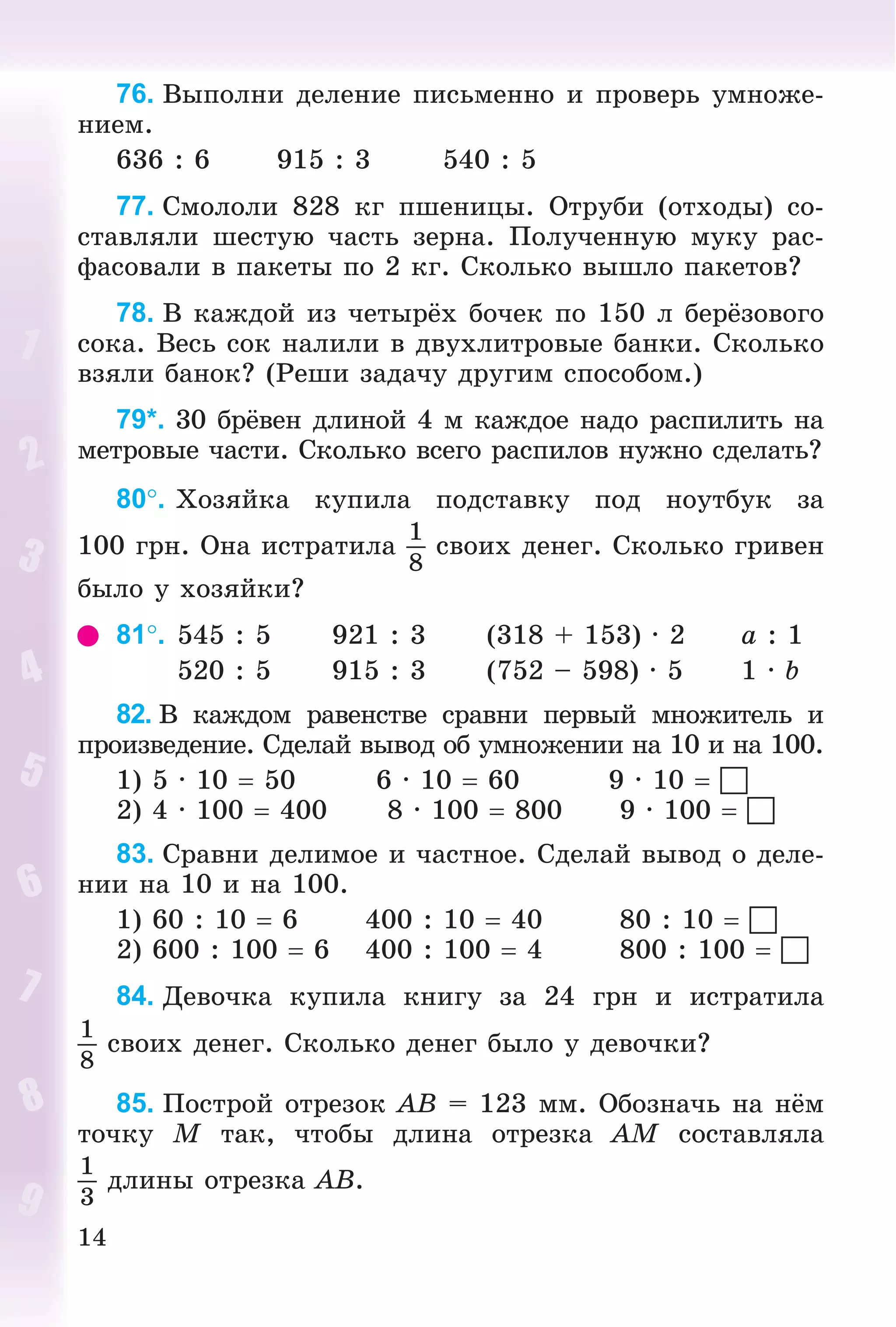14
76. Âûïîëíè äåëåíèå ïèñüìåííî è ïðîâåðü óìíîæå-
íèåì.
636 : 6 915 : 3 540 : 5
77. Ñìîëîëè 828 êã ïøåíèöû. Îòðóáè (îòõîäû) ñî-
ñòàâëÿëè øåñòóþ ÷àñòü çåðíà. Ïîëó÷åííóþ ìóêó ðàñ-
ôàñîâàëè â ïàêåòû ïî 2 êã. Ñêîëüêî âûøëî ïàêåòîâ?
78. Â êàæäîé èç ÷åòûðёõ áî÷åê ïî 150 ë áåðёçîâîãî
ñîêà. Âåñü ñîê íàëèëè â äâóõëèòðîâûå áàíêè. Ñêîëüêî
âçÿëè áàíîê? (Ðåøè çàäà÷ó äðóãèì ñïîñîáîì.)
79*. 30 áðёâåí äëèíîé 4 ì êàæäîå íàäî ðàñïèëèòü íà
ìåòðîâûå ÷àñòè. Ñêîëüêî âñåãî ðàñïèëîâ íóæíî ñäåëàòü?
80. Õîçÿéêà êóïèëà ïîäñòàâêó ïîä íîóòáóê çà
100 ãðí. Îíà èñòðàòèëà
1
8
ñâîèõ äåíåã. Ñêîëüêî ãðèâåí
áûëî ó õîçÿéêè?
81. 545 : 5 921 : 3 (318 + 153) · 2 a : 1
520 : 5 915 : 3 (752 – 598) · 5 1 · b
82. Â êàæäîì ðàâåíñòâå ñðàâíè ïåðâûé ìíîæèòåëü è
ïðîèçâåäåíèå. Ñäåëàé âûâîä îá óìíîæåíèè íà 10 è íà 100.
1) 5 · 10  50 6 · 10  60 9 · 10  
2) 4 · 100  400 8 · 100  800 9 · 100  
83. Ñðàâíè äåëèìîå è ÷àñòíîå. Ñäåëàé âûâîä î äåëå-
íèè íà 10 è íà 100.
1) 60 : 10  6 400 : 10  40 80 : 10  
2) 600 : 100  6 400 : 100  4 800 : 100  
84. Äåâî÷êà êóïèëà êíèãó çà 24 ãðí è èñòðàòèëà
1
8
ñâîèõ äåíåã. Ñêîëüêî äåíåã áûëî ó äåâî÷êè?
85. Ïîñòðîé îòðåçîê AB = 123 ìì. Îáîçíà÷ü íà íёì
òî÷êó M òàê, ÷òîáû äëèíà îòðåçêà AM ñîñòàâëÿëà
1
3
äëèíû îòðåçêà AB.
 