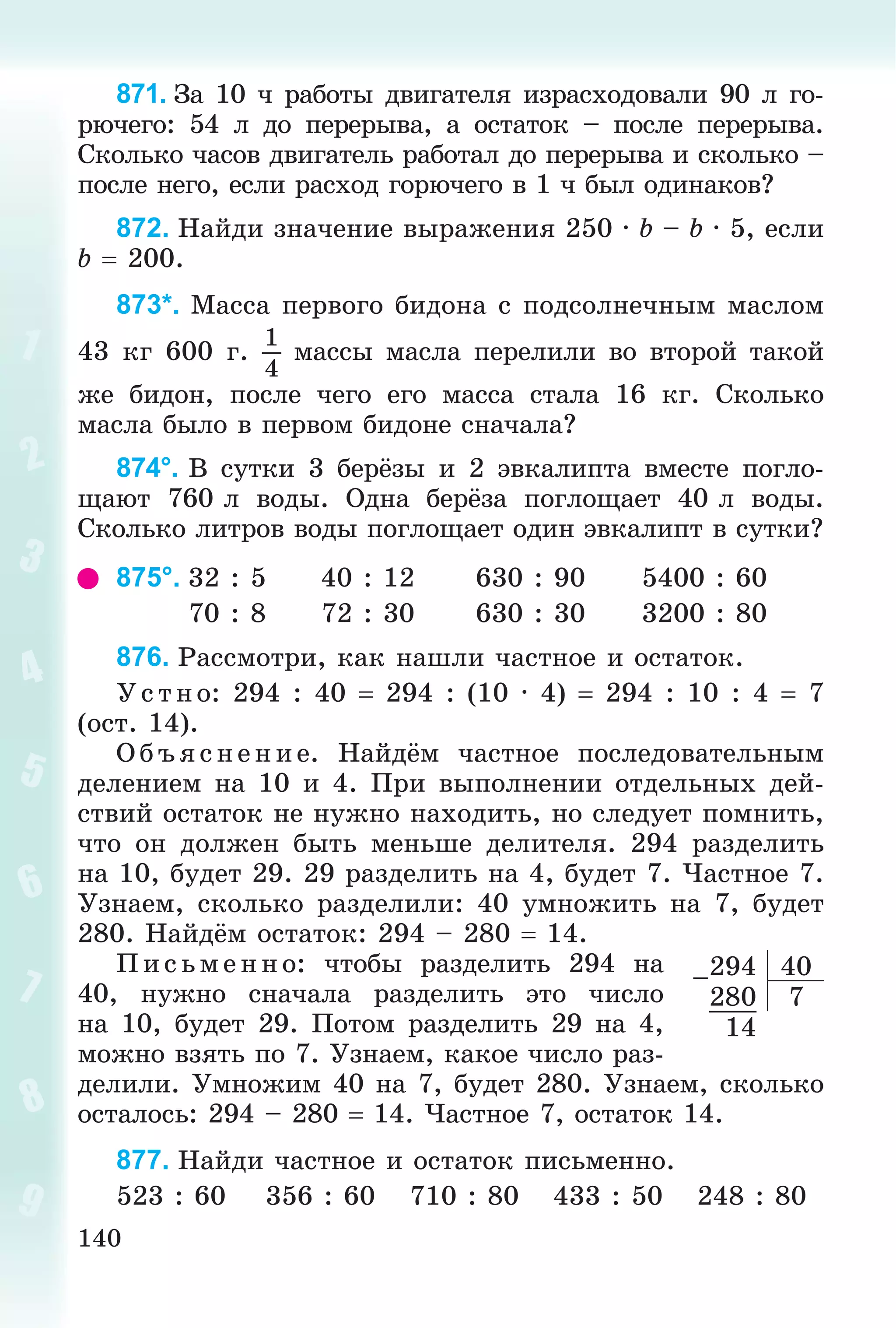 140
871. Çà 10 ÷ ðàáîòû äâèãàòåëÿ èçðàñõîäîâàëè 90 ë ãî-
ðþ÷åãî: 54 ë äî ïåðåðûâà, à îñòàòîê – ïîñëå ïåðåðûâà.
Ñêîëüêî ÷àñîâ äâèãàòåëü ðàáîòàë äî ïåðåðûâà è ñêîëüêî –
ïîñëå íåãî, åñëè ðàñõîä ãîðþ÷åãî â 1 ÷ áûë îäèíàêîâ?
872. Íàéäè çíà÷åíèå âûðàæåíèÿ 250 · b – b · 5, åñëè
b  200.
873*. Ìàññà ïåðâîãî áèäîíà ñ ïîäñîëíå÷íûì ìàñëîì
43 êã 600 ã.
1
4
ìàññû ìàñëà ïåðåëèëè âî âòîðîé òàêîé
æå áèäîí, ïîñëå ÷åãî åãî ìàññà ñòàëà 16 êã. Ñêîëüêî
ìàñëà áûëî â ïåðâîì áèäîíå ñíà÷àëà?
874°. Â ñóòêè 3 áåðёçû è 2 ýâêàëèïòà âìåñòå ïîãëî-
ùàþò 760 ë âîäû. Îäíà áåðёçà ïîãëîùàåò 40 ë âîäû.
Ñêîëüêî ëèòðîâ âîäû ïîãëîùàåò îäèí ýâêàëèïò â ñóòêè?
875°. 32 : 5 40 : 12 630 : 90 5400 : 60
70 : 8 72 : 30 630 : 30 3200 : 80
876. Ðàññìîòðè, êàê íàøëè ÷àñòíîå è îñòàòîê.
Ó ñ òíî: 294 : 40  294 : (10 · 4)  294 : 10 : 4  7
(îñò. 14).
Î á ú ÿñ íå íèå. Íàéäёì ÷àñòíîå ïîñëåäîâàòåëüíûì
äåëåíèåì íà 10 è 4. Ïðè âûïîëíåíèè îòäåëüíûõ äåé-
ñòâèé îñòàòîê íå íóæíî íàõîäèòü, íî ñëåäóåò ïîìíèòü,
÷òî îí äîëæåí áûòü ìåíüøå äåëèòåëÿ. 294 ðàçäåëèòü
íà 10, áóäåò 29. 29 ðàçäåëèòü íà 4, áóäåò 7. ×àñòíîå 7.
Óçíàåì, ñêîëüêî ðàçäåëèëè: 40 óìíîæèòü íà 7, áóäåò
280. Íàéäёì îñòàòîê: 294 – 280  14.
Ï èñ üìåííî: ÷òîáû ðàçäåëèòü 294 íà
40, íóæíî ñíà÷àëà ðàçäåëèòü ýòî ÷èñëî
íà 10, áóäåò 29. Ïîòîì ðàçäåëèòü 29 íà 4,
ìîæíî âçÿòü ïî 7. Óçíàåì, êàêîå ÷èñëî ðàç-
äåëèëè. Óìíîæèì 40 íà 7, áóäåò 280. Óçíàåì, ñêîëüêî
îñòàëîñü: 294 – 280  14. ×àñòíîå 7, îñòàòîê 14.
877. Íàéäè ÷àñòíîå è îñòàòîê ïèñüìåííî.
523 : 60 356 : 60 710 : 80 433 : 50 248 : 80
–294 40
280 7
14
 