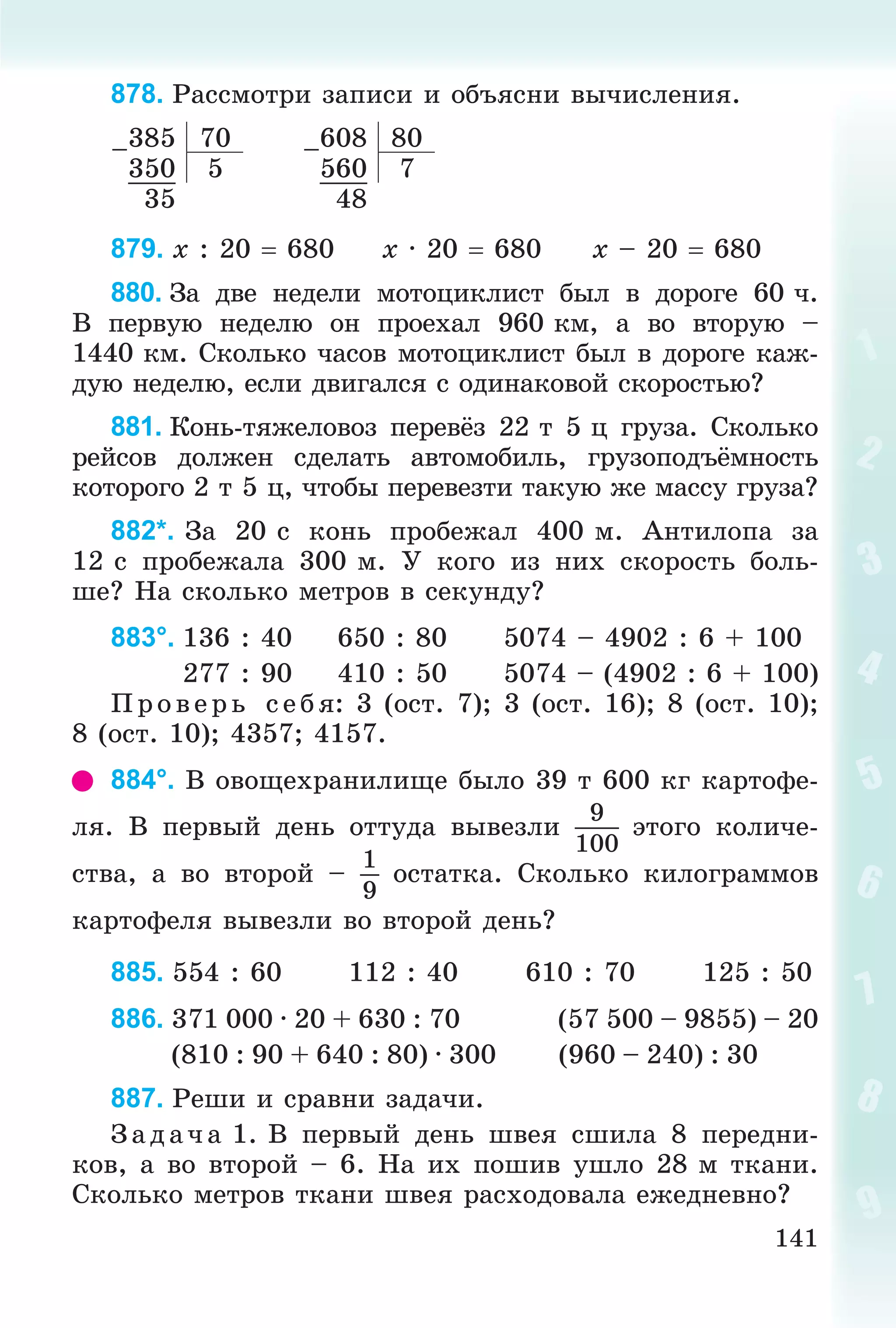 141
878. Ðàññìîòðè çàïèñè è îáúÿñíè âû÷èñëåíèÿ.
–385 70 –608 80
350 5 560 7
35 48
879. x : 20  680 x · 20  680 x – 20  680
880. Çà äâå íåäåëè ìîòîöèêëèñò áûë â äîðîãå 60 ÷.
Â ïåðâóþ íåäåëþ îí ïðîåõàë 960 êì, à âî âòîðóþ –
1440 êì. Ñêîëüêî ÷àñîâ ìîòîöèêëèñò áûë â äîðîãå êàæ-
äóþ íåäåëþ, åñëè äâèãàëñÿ ñ îäèíàêîâîé ñêîðîñòüþ?
881. Êîíü-òÿæåëîâîç ïåðåâёç 22 ò 5 ö ãðóçà. Ñêîëüêî
ðåéñîâ äîëæåí ñäåëàòü àâòîìîáèëü, ãðóçîïîäúёìíîñòü
êîòîðîãî 2 ò 5 ö, ÷òîáû ïåðåâåçòè òàêóþ æå ìàññó ãðóçà?
882*. Çà 20 ñ êîíü ïðîáåæàë 400 ì. Àíòèëîïà çà
12 ñ ïðîáåæàëà 300 ì. Ó êîãî èç íèõ ñêîðîñòü áîëü-
øå? Íà ñêîëüêî ìåòðîâ â ñåêóíäó?
883°. 136 : 40 650 : 80 5074 – 4902 : 6 + 100
277 : 90 410 : 50 5074 – (4902 : 6 + 100)
Ïð îâ åð ü ñåáÿ: 3 (îñò. 7); 3 (îñò. 16); 8 (îñò. 10);
8 (îñò. 10); 4357; 4157.
884°. Â îâîùåõðàíèëèùå áûëî 39 ò 600 êã êàðòîôå-
ëÿ. Â ïåðâûé äåíü îòòóäà âûâåçëè
9
100
ýòîãî êîëè÷å-
ñòâà, à âî âòîðîé –
1
9
îñòàòêà. Ñêîëüêî êèëîãðàììîâ
êàðòîôåëÿ âûâåçëè âî âòîðîé äåíü?
885. 554 : 60 112 : 40 610 : 70 125 : 50
886. 371 000 · 20 + 630 : 70 (57 500 – 9855) – 20
(810 : 90 + 640 : 80) · 300 (960 – 240) : 30
887. Ðåøè è ñðàâíè çàäà÷è.
Ç àä à÷ à 1. Â ïåðâûé äåíü øâåÿ ñøèëà 8 ïåðåäíè-
êîâ, à âî âòîðîé – 6. Íà èõ ïîøèâ óøëî 28 ì òêàíè.
Ñêîëüêî ìåòðîâ òêàíè øâåÿ ðàñõîäîâàëà åæåäíåâíî?
 