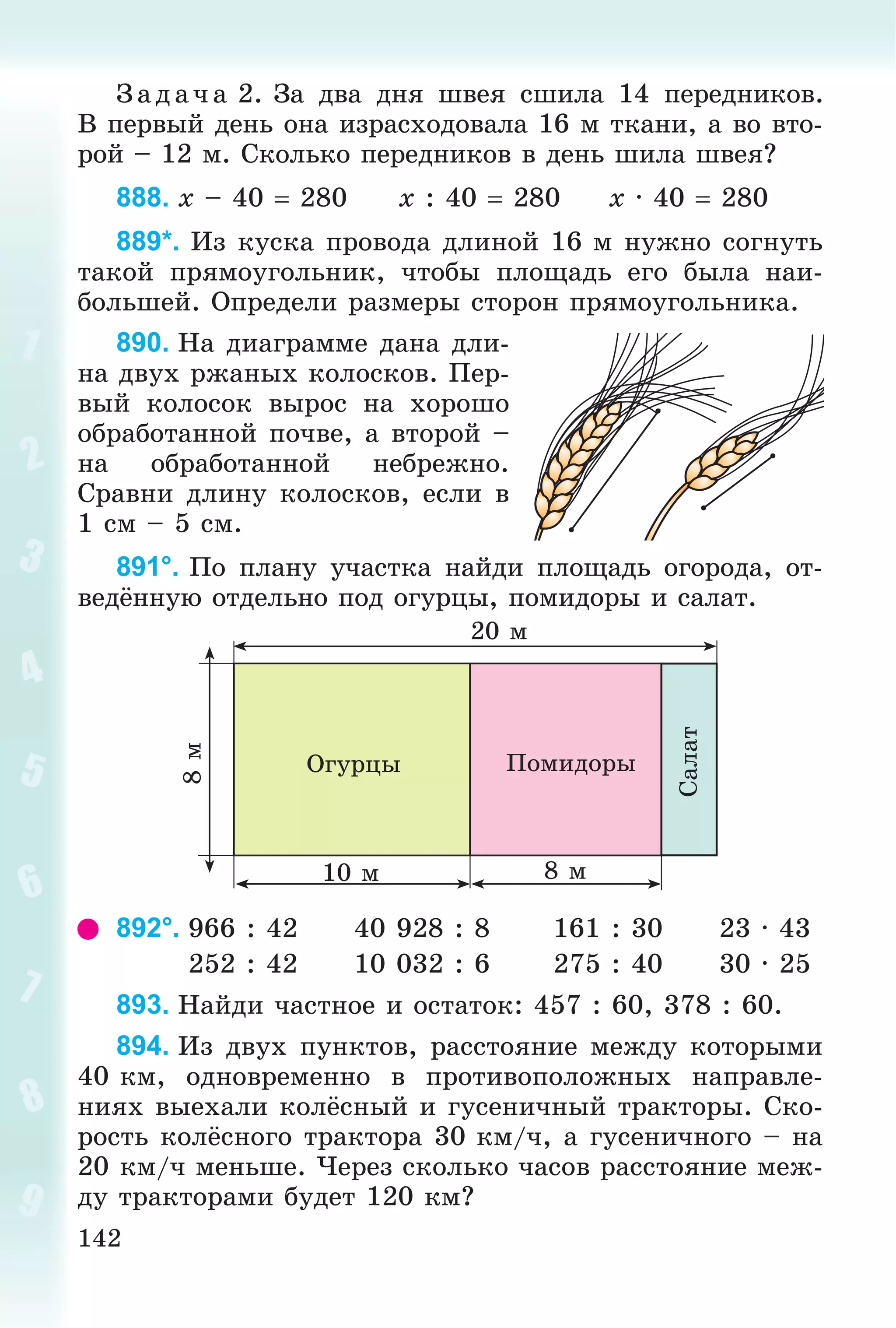 142
Ç àä à÷ à 2. Çà äâà äíÿ øâåÿ ñøèëà 14 ïåðåäíèêîâ.
Â ïåðâûé äåíü îíà èçðàñõîäîâàëà 16 ì òêàíè, à âî âòî-
ðîé – 12 ì. Ñêîëüêî ïåðåäíèêîâ â äåíü øèëà øâåÿ?
888. x – 40  280 x : 40  280 x · 40  280
889*. Èç êóñêà ïðîâîäà äëèíîé 16 ì íóæíî ñîãíóòü
òàêîé ïðÿìîóãîëüíèê, ÷òîáû ïëîùàäü åãî áûëà íàè-
áîëüøåé. Îïðåäåëè ðàçìåðû ñòîðîí ïðÿìîóãîëüíèêà.
890. Íà äèàãðàììå äàíà äëè-
íà äâóõ ðæàíûõ êîëîñêîâ. Ïåð-
âûé êîëîñîê âûðîñ íà õîðîøî
îáðàáîòàííîé ïî÷âå, à âòîðîé –
íà îáðàáîòàííîé íåáðåæíî.
Ñðàâíè äëèíó êîëîñêîâ, åñëè â
1 ñì – 5 ñì.
891°. Ïî ïëàíó ó÷àñòêà íàéäè ïëîùàäü îãîðîäà, îò-
âåäёííóþ îòäåëüíî ïîä îãóðöû, ïîìèäîðû è ñàëàò.
10 ì
20 ì
8 ì
8ì
Îãóðöû
Ñàëàò
Ïîìèäîðû
892°. 966 : 42 40 928 : 8 161 : 30 23 · 43
252 : 42 10 032 : 6 275 : 40 30 · 25
893. Íàéäè ÷àñòíîå è îñòàòîê: 457 : 60, 378 : 60.
894. Èç äâóõ ïóíêòîâ, ðàññòîÿíèå ìåæäó êîòîðûìè
40 êì, îäíîâðåìåííî â ïðîòèâîïîëîæíûõ íàïðàâëå-
íèÿõ âûåõàëè êîëёñíûé è ãóñåíè÷íûé òðàêòîðû. Ñêî-
ðîñòü êîëёñíîãî òðàêòîðà 30 êì/÷, à ãóñåíè÷íîãî – íà
20 êì/÷ ìåíüøå. ×åðåç ñêîëüêî ÷àñîâ ðàññòîÿíèå ìåæ-
äó òðàêòîðàìè áóäåò 120 êì?
 