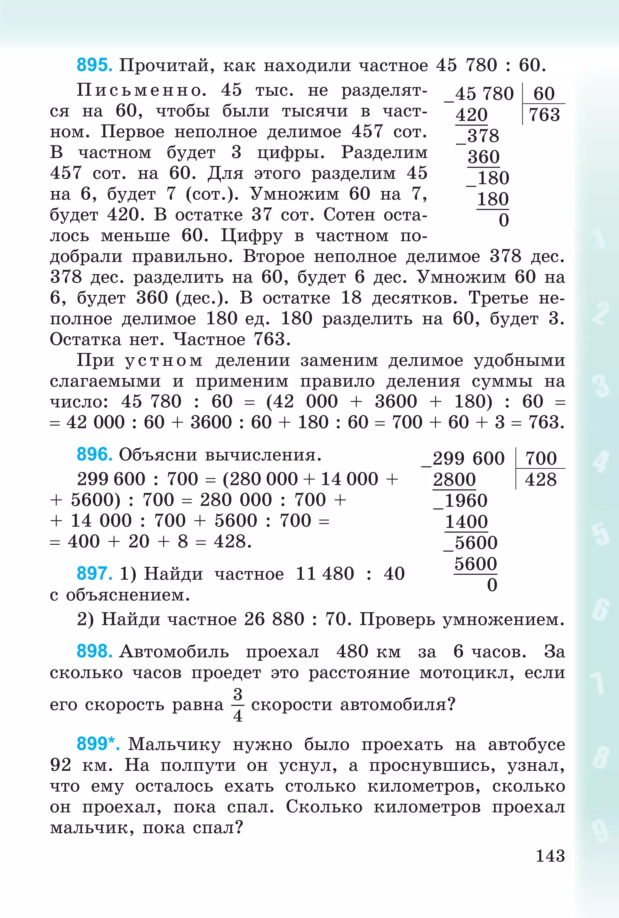 143
895. Ïðî÷èòàé, êàê íàõîäèëè ÷àñòíîå 45 780 : 60.
Ï èñ üìåííî. 45 òûñ. íå ðàçäåëÿò-
ñÿ íà 60, ÷òîáû áûëè òûñÿ÷è â ÷àñò-
íîì. Ïåðâîå íåïîëíîå äåëèìîå 457 ñîò.
Â ÷àñòíîì áóäåò 3 öèôðû. Ðàçäåëèì
457 ñîò. íà 60. Äëÿ ýòîãî ðàçäåëèì 45
íà 6, áóäåò 7 (ñîò.). Óìíîæèì 60 íà 7,
áóäåò 420. Â îñòàòêå 37 ñîò. Ñîòåí îñòà-
ëîñü ìåíüøå 60. Öèôðó â ÷àñòíîì ïî-
äîáðàëè ïðàâèëüíî. Âòîðîå íåïîëíîå äåëèìîå 378 äåñ.
378 äåñ. ðàçäåëèòü íà 60, áóäåò 6 äåñ. Óìíîæèì 60 íà
6, áóäåò 360 (äåñ.). Â îñòàòêå 18 äåñÿòêîâ. Òðåòüå íå-
ïîëíîå äåëèìîå 180 åä. 180 ðàçäåëèòü íà 60, áóäåò 3.
Îñòàòêà íåò. ×àñòíîå 763.
Ïðè óñ òí îì äåëåíèè çàìåíèì äåëèìîå óäîáíûìè
ñëàãàåìûìè è ïðèìåíèì ïðàâèëî äåëåíèÿ ñóììû íà
÷èñëî: 45 780 : 60  (42 000 + 3600 + 180) : 60 
 42 000 : 60 + 3600 : 60 + 180 : 60  700 + 60 + 3  763.
896. Îáúÿñíè âû÷èñëåíèÿ.
299 600 : 700  (280 000 + 14 000 +
+ 5600) : 700  280 000 : 700 +
+ 14 000 : 700 + 5600 : 700 
 400 + 20 + 8  428.
897. 1) Íàéäè ÷àñòíîå 11 480 : 40
ñ îáúÿñíåíèåì.
2) Íàéäè ÷àñòíîå 26 880 : 70. Ïðîâåðü óìíîæåíèåì.
898. Àâòîìîáèëü ïðîåõàë 480 êì çà 6 ÷àñîâ. Çà
ñêîëüêî ÷àñîâ ïðîåäåò ýòî ðàññòîÿíèå ìîòîöèêë, åñëè
åãî ñêîðîñòü ðàâíà
3
4
ñêîðîñòè àâòîìîáèëÿ?
899*. Ìàëü÷èêó íóæíî áûëî ïðîåõàòü íà àâòîáóñå
92 êì. Íà ïîëïóòè îí óñíóë, à ïðîñíóâøèñü, óçíàë,
÷òî åìó îñòàëîñü åõàòü ñòîëüêî êèëîìåòðîâ, ñêîëüêî
îí ïðîåõàë, ïîêà ñïàë. Ñêîëüêî êèëîìåòðîâ ïðîåõàë
ìàëü÷èê, ïîêà ñïàë?
–45 780 60
420 763
–378
360
–180
180
0
–299 600 700
2800 428
–1960
1400
–5600
5600
0
 